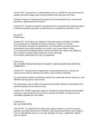 Artículo 334.- Corresponde a la administración reservar y alindar las áreas del sistema de
parques nacionales aunque hayan sido previamente reservadas para otros fines.

También compete a la administración ejercer las funciones de protección, conservación,
desarrollo y reglamentación del sistema.

Artículo 335.- Cuando sea necesario incorporar tierras o mejoras de pro¬piedad privada en
el sistema de parques nacionales se podrá decretar su expropiación conforme a la ley.


Sección IV
Prohibiciones

Artículo 336.- En las áreas que integran el sistema de parques nacionales se prohibe:
a) La introducción y transplante de especies animales o vegeta¬les exóticas;
b) El vertimiento, introducción, distribución, uso o abandono de sustancias tóxicas o
contaminantes que puedan perturbar los ecosiste¬mas o causar daños en ellos;
c) La utilización de cualquier producto químico de efectos resi¬duales y de explosivos,
salvo cuando los últimos deban emplearse en obra autorizada;
d) Las demás establecidas por la ley o el reglamento.


TITULO III
DE LAS ORGANIZACIONES DE USUARIOS Y ASOCIACIONES DE DEFENSA
AMBIENTAL

Artículo 337.- Se promoverá la organización y funcionamiento de aso¬ciaciones de
usuarios de los recursos naturales renovables y para la defensa ambiental.

Las asociaciones de defensa ambiental incluirán a los usuarios de recursos naturales y a los
habitantes del área que no sean usuarios.

Las asociaciones a que se refiere el presente artículo podrán obtener reconocimiento de su
personería jurídica, de acuerdo con la ley.

Artículo 338.- Podrán organizarse empresas comunitarias por personas de escasos medios
económicos, para utilización de los recursos naturales renovables y el ejercicio de las
actividades reguladas por este Código.


CAPITULO I
DE LAS SANCIONES

Artículo 339.- La violación de las normas que regulan el manejo y uso de los recursos
naturales renovables hará incurrir al infractor en las sanciones previstas en este Código y,
en lo no especialmente previsto, en las que impongan las leyes y reglamentos vigentes
sobre la materia.
 