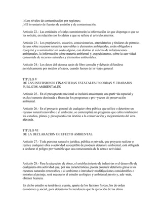 i) Los niveles de contaminación por regiones;
j) El inventario de fuentes de emisión y de contaminación.

Artículo 22.- Las entidades oficiales suministrarán la información de que disponga o que se
les solicite, en relación con los datos a que se refiere el artículo anterior.

Artículo 23.- Los propietarios, usuarios, concesionarios, arrendatarios y titulares de permiso
de uso sobre recursos naturales renovables y elementos ambientales, están obligados a
recopilar y a suministrar sin costo alguno, con destino al sistema de informaciones
ambientales, la información sobre materia ambiental y, especialmente, sobre la can¬tidad
consumida de recursos naturales y elementos ambientales.

Artículo 24.- Los datos del sistema serán de libre consulta y deberán difundirse
periódicamente por medios eficaces, cuando fueren de in¬terés general.


TITULO V
DE LAS INVERSIONES FINANCIERAS ESTATALES EN OBRAS Y TRABAJOS
PUBLICOS AMBIENTALES

Artículo 25.- En el presupuesto nacional se incluirá anualmente una parti¬da especial y
exclusivamente destinada a financiar los programas o pro¬yectos de preservación
ambiental.

Artículo 26.- En el proyecto general de cualquier obra pública que utilice o deteriore un
recurso natural renovable o el ambiente, se contemplará un programa que cubra totalmente
los estudios, planos y presupuesto con destino a la conservación y mejoramiento del área
afectada.


TITULO VI
DE LA DECLARACION DE EFECTO AMBIENTAL

Artículo 27.- Toda persona natural o jurídica, pública o privada, que proyecte realizar o
realice cualquier obra o actividad susceptible de producir deterioro ambiental, está obligada
a declarar el peligro pre¬sumible que sea consecuencia de la obra o actividad.



Artículo 28.- Para la ejecución de obras, el establecimiento de industrias o el desarrollo de
cualquiera otra actividad que, por sus características, pueda producir deterioro grave a los
recursos naturales renovables o al ambiente o introducir modificaciones considerables o
notorias al paisaje, será necesario el estudio ecológico y ambiental previo y, ade¬más,
obtener licencia.

En dicho estudio se tendrán en cuenta, aparte de los factores físicos, los de orden
económico y social, para determinar la incidencia que la ejecución de las obras
 