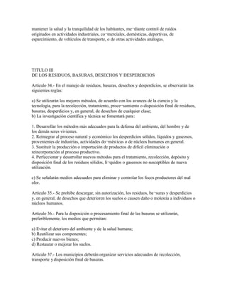 mantener la salud y la tranquilidad de los habitantes, me¬diante control de ruidos
originados en actividades industriales, co¬merciales, domésticas, deportivas, de
esparcimiento, de vehículos de transporte, o de otras actividades análogas.




TITULO III
DE LOS RESIDUOS, BASURAS, DESECHOS Y DESPERDICIOS

Artículo 34.- En el manejo de residuos, basuras, desechos y desperdicios, se observarán las
siguientes reglas:

a) Se utilizarán los mejores métodos, de acuerdo con los avances de la ciencia y la
tecnología, para la recolección, tratamiento, proce¬samiento o disposición final de residuos,
basuras, desperdicios y, en general, de desechos de cualquier clase;
b) La investigación científica y técnica se fomentará para:

1. Desarrollar los métodos más adecuados para la defensa del ambiente, del hombre y de
los demás seres vivientes.
2. Reintegrar al proceso natural y económico los desperdicios sólidos, líquidos y gaseosos,
provenientes de industrias, actividades do¬mésticas o de núcleos humanos en general.
3. Sustituir la producción o importación de productos de difícil eliminación o
reincorporación al proceso productivo.
4. Perfeccionar y desarrollar nuevos métodos para el tratamiento, recolección, depósito y
disposición final de los residuos sólidos, lí¬quidos o gaseosos no susceptibles de nueva
utilización.

c) Se señalarán medios adecuados para eliminar y controlar los focos productores del mal
olor.

Artículo 35.- Se prohibe descargar, sin autorización, los residuos, ba¬suras y desperdicios
y, en general, de desechos que deterioren los suelos o causen daño o molestia a individuos o
núcleos humanos.

Artículo 36.- Para la disposición o procesamiento final de las basuras se utilizarán,
preferiblemente, los medios que permitan:

a) Evitar el deterioro del ambiente y de la salud humana;
b) Reutilizar sus componentes;
c) Producir nuevos bienes;
d) Restaurar o mejorar los suelos.

Artículo 37.- Los municipios deberán organizar servicios adecuados de recolección,
transporte y disposición final de basuras.
 