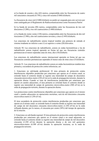 a) La banda de sesenta y dos (62) metros, comprendida entre las frecuencias de cuatro
mil setecientos cincuenta (4.750) y cinco mil sesenta (5.060) kilohertz.

La frecuencia de cinco mil (5.000) kilohertz no podrá ser asignada para este servicio por
estar catalogada por el Reglamento de Radiocomunicaciones como frecuencia Patrón

b) La banda de noventa (90) metros, comprendidos entre las frecuencias de tres mil
doscientos (3.200) y tres mil cuatrocientos (3.400) kilohertz

c) La banda de ciento veinte (120) metros, comprendida entre las frecuencias de dos mil
trescientos (2.300) y dos mil cuatrocientos noventa y cinco (2.495) kilohertz.

Las estaciones de radiodifusión sonora tropical tendrán una potencia de entrada al
sistema irradiante no inferior a uno (1) ni superior a veinte (20) kilovatios.

Artículo 50. Las estaciones de radiodifusión ,sonora en ondas hectométricas y las de
radiodifusión sonora tropical operarán en forma tal que sus frecuencias centrales
permanezcan al menos separadas unas de otras, diez (10) kilohertz.

Las estaciones de radiodifusión sonora internacional operarán en forma tal que sus
frecuencias centrales permanezcan separadas al menos unas de otras cinco (5) kilohertz.

Artículo 51. Las estaciones de radiodifusión sonora en ondas hectométricas tendrán área
primaria y secundaria de protección contra inferencias, así:

1. Estaciones en sub-banda preferencial. El área primaria de protección contra
Interferencias objetables producidas por estaciones que operen en el mismo canal, se
extiende hasta el contorno donde se registre una intensidad de campo de doscientos
cincuenta microvoltios metro (250 uV/m) en la onda de propagación terrestre, durante la
operación diurna. Cuando se trate de interferencias producidas por estaciones que
operen en canales adyacentes, el área primaria se extiende hasta el contorno donde se
registre una intensidad de campo de quinientos microvoltios-metro (500 uV/m) en la
onda de propagación terrestre, durante la operación diurna.

Las protecciones contra interferencias objetables por estaciones que operen en el mismo
canal c canales adyacentes en operaciones nocturnas, será de mil doscientos cincuenta
microvoltios-metro (1.250 uV/m).

El área secundaria de protección contra interferencias producidas por estaciones que
operen en el mismo canal, se extiende hasta el contorno donde se registre una intensidad
de campo de mil doscientos cincuenta microvoltios-metro (1.250 uV/m) en la onda
reflejada durante, por lo menos, el cincuenta por ciento (50%) del tiempo de operación
de la estación.

2. Estaciones en sub-banda regional. El área primaria de protección contra interferencias
producidas por estaciones que operen en el mismo canal o en canal adyacente, se
extiende hasta el contorno donde se registre una intensidad de campo de mil doscientos
cincuenta (1.250 uV/m) durante la operación diurna y de seis mil quinientos
microvoltios-metro (6.500 uV/m) durante la operación nocturna, en la onda de
propagación terrestre.
 