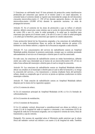 3. Estaciones en sub-banda local. El área primaria de protección contra interferencias
producidas por estaciones que operen en el mismo canal o en canal adyacente, se
extiende hasta el contorno donde se registre una intensidad de campo de mil doscientos
cincuenta microvoltios-metro (1. 250 uV/m) durante operación diurna y de diez mil
microvoltios-metro (10.000 uV/m) durante la operación nocturna. en onda de
propagación terrestre.

Artículo 52. En el contorno de las áreas de protección a que se refiere el artículo
anterior, deberá conservarse como mínimo una re ación de microvoltios-metro (uV/m)
de veinte (20) a uno (1), entre la señal protegida y la señal que la interfiere para
estaciones que operen en el mismo canal, y de uno (1) a uno (1) entre la señal protegida
y la señal que la Interfiere, para estaciones que operen en canales adyacentes.

Como protección lateral de las frecuencias asignadas a las estaciones de radiodifusión
sonora en ondas hectométricas fíjase un ancho de banda máximo de quince (15)
kilohertz en los límites inferior y superior de la frecuencia asignada a cada estación.

Artículo 53. Los concesionarios del servicio de radiodifusión sonora en Amplitud
Modulada podrán disminuir la potencia autorizada, siempre que se continúe prestando
adecuadamente el servicio en el municipio o distrito para el cual fue autorizado.

En todo caso, las estaciones de radiodifusión sonora en ondas hectométricas, deberán
emitir una señal cuya intensidad sea al menos de un microvoltio-metro (10; uV/m) en
toda el área urbana del municipio o distrito para el cual se otorgó la concesión,

Artículo 54. Las estaciones de radiodifusión sonora en Amplitud Modulada deberán
ubicar sus estudios en el municipio o distrito para el cual se abre la licitación y se otorga
la concesión del servicio, y los transmisores y sistema irradiante fuera del perímetro
urbano, donde se compruebe que el servicio se presta en óptimas condiciones en dicho
municipio o distrito.

Artículo 55. Toda estación de radiodifusión sonora en Amplitud Modulada deberá
disponer por lo menos de los siguientes equipos:

a) Un (1) sistema de enlace;

b) Un (1) transmisor principal de Amplitud Modulada (A.M.) c) Un (1) limitado de
sobremodulación;

d) Un (1) monitor de modulación;

e) Un (1) monitor de frecuencia;

f) Un (1) radiador vertical, direccional u omnidireccional con altura no inferior a un
cuarto (¼) de la longitud de onda ni superior a cincuenta y tres centésimas (0.53) de
longitud de onda de la frecuencia asignada, con su respectivo sistema de tierra, línea de
transmisión y caja de sintonía.

Parágrafo. Por razones de seguridad aérea el Ministerio podrá autorizar que la altura
física del radiador vertical sea inferior a un cuarto (¼) de longitud de onda. También
 