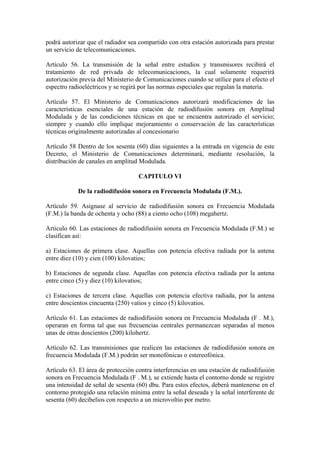 podrá autorizar que el radiador sea compartido con otra estación autorizada para prestar
un servicio de telecomunicaciones.

Artículo 56. La transmisión de la señal entre estudios y transmisores recibirá el
tratamiento de red privada de telecomunicaciones, la cual solamente requerirá
autorización previa del Ministerio de Comunicaciones cuando se utilice para el efecto el
espectro radioeléctricos y se regirá por las normas especiales que regulan la materia.

Artículo 57. El Ministerio de Comunicaciones autorizará modificaciones de las
características esenciales de una estación de radiodifusión sonora en Amplitud
Modulada y de las condiciones técnicas en que se encuentra autorizado el servicio;
siempre y cuando ello implique mejoramiento o conservación de las características
técnicas originalmente autorizadas al concesionario

Artículo 58 Dentro de los sesenta (60) días siguientes a la entrada en vigencia de este
Decreto, el Ministerio de Comunicaciones determinará, mediante resolución, la
distribución de canales en amplitud Modulada.

                                    CAPITULO VI

            De la radiodifusión sonora en Frecuencia Modulada (F.M.).

Artículo 59. Asignase al servicio de radiodifusión sonora en Frecuencia Modulada
(F.M.) la banda de ochenta y ocho (88) a ciento ocho (108) megahertz.

Articulo 60. Las estaciones de radiodifusión sonora en Frecuencia Modulada (F.M.) se
clasifican así:

a) Estaciones de primera clase. Aquellas con potencia efectiva radiada por la antena
entre diez (10) y cien (100) kilovatios;

b) Estaciones de segunda clase. Aquellas con potencia efectiva radiada por la antena
entre cinco (5) y diez (10) kilovatios;

c) Estaciones de tercera clase. Aquellas con potencia efectiva radiada, por la antena
entre doscientos cincuenta (250) vatios y cinco (5) kilovatios.

Artículo 61. Las estaciones de radiodifusión sonora en Frecuencia Modulada (F . M.),
operaran en forma tal que sus frecuencias centrales permanezcan separadas al menos
unas de otras doscientos (200) kilohertz.

Artículo 62. Las transmisiones que realicen las estaciones de radiodifusión sonora en
frecuencia Modulada (F.M.) podrán ser monofónicas o estereofónica.

Artículo 63. El área de protección contra interferencias en una estación de radiodifusión
sonora en Frecuencia Modulada (F . M.), se extiende hasta el contorno donde se registre
una intensidad de señal de sesenta (60) dbu. Para estos efectos, deberá mantenerse en el
contorno protegido una relación mínima entre la señal deseada y la señal interferente de
sesenta (60) decibelios con respecto a un microvoltio por metro.
 