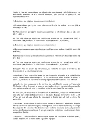 Según la clase de transmisiones que efectúen las estaciones de radiofusión sonora en
Frecuencia Modulada (F.M.), deberán mantener, para efectos de protección, las
siguientes relaciones:

1. Estaciones que efectúen transmisiones monofónicas:

a) Para estaciones que operen en un mismo canal la relación será de cincuenta, (50) a
una (1) (+ 34 dB);

b) Para estaciones que operen en canales adyacentes, la relación será de dos (2) a uno
(1) (+6 dB), y

c) Para estaciones que operen en canales con separación de cuatrocientos (400) y
seiscientos (600) kilohertz, la relación será de uno (1) a diez (10) (-20 dB).

2. Estaciones que efectúen transmisiones estereofónicas:

a) Para estaciones que operen en el mismo canal la relación será de cien (100) a uno (1)
(+40 dB);

b) Para estaciones que operen en canales adyacentes la relación será de dos (2) a uno (1)
(+ 6 dB), y

c) Para estaciones que operen en canales con separación de cuatrocientos (400) y
seiscientos (600) kilohertz, la relación será de uno (1) a diez (10) (-20 dB).

Parágrafo. Para los efectos de este artículo, no se tendrá en cuenta la modalidad de
transmisión de la estación interferente.

Artículo 64. Como protección lateral de las frecuencias asignadas a la radiodifusión
sonora en Frecuencia Modulada (F.M.) se fija un ancho de banda máximo de setenta y
cinco (75) kilohertz en los limites inferior y superior de la frecuencia a cada estación.

Artículo 65. Los concesionario del servicio de radiodifusión sonora en Frecuencia
Modulada, podrán disminuir la potencia autorizadas, siempre que continúen prestando
adecuadamente el servicio en el municipio o distrito para el cual fue autorizado,

En todo caso, las estaciones de radiodifusión en Frecuencia, Modulada deberán emitir
una señal cuya intensidad sea al menos de tres punto dieciséis microvoltios-metro (3.14
uV/m) en toda el área urbana del municipio o distrito para el cual se otorgó la
concesión.

Artículo 66 Las estaciones de radiodifusión sonora en Frecuencia Modulada, deberán
ubicar sus estudios en el municipio o distrito para el cual se abre la licitación y se otorga
la concesión del servicio y los transmisores y sistema irradiante fuera del perímetro
urbano donde se compruebe que el servicio se presta, en óptimas condiciones en dicho
municipio o distrito.

Artículo 67. Toda estación de radiodifusión sonora en Frecuencia Modulada (FM),
deberá disponer por lo menos de los siguientes equipos:
 