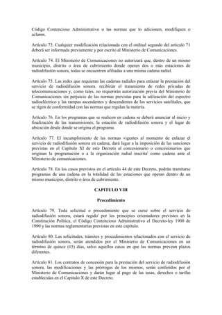 Código Contencioso Administrativo o las normas que lo adicionen, modifiquen o
aclaren.

Artículo 73. Cualquier modificación relacionada con el ordinal segundo del artículo 71
deberá ser informada previamente y por escrito al Ministerio de Comunicaciones.

Artículo 74. El Ministerio de Comunicaciones no autorizará que, dentro de un mismo
municipio, distrito o área de cubrimiento donde operen dos o más estaciones de
radiodifusión sonora, todas se encuentren afiliadas a una misma cadena radial.

Artículo 75. Las redes que requieran las cadenas radiales para enlazar la prestación del
servicio de radiodifusión sonora. recibirán el tratamiento de redes privadas de
telecomunicaciones y, como tales, no requerirán autorización previa del Ministerio de
Comunicaciones sin perjuicio de las normas previstas para la utilización del espectro
radioeléctrico y las rampas ascendentes y descendentes de los servicios satelitales, que
se rigen de conformidad con las normas que regulan la materia.

Artículo 76. En los programas que se realicen en cadena se deberá anunciar al inicio y
finalización de las transmisiones, la estación de radiodifusión sonora y el lugar de
ubicación desde donde se origina el programa.

Artículo 77. El incumplimiento de las normas vigentes al momento de enlazar el
servicio de radiodifusión sonora en cadena, dará lugar a la imposición de las sanciones
previstas en el Capítulo XI de este Decreto al concesionario o concesionarios que
originan la programación o a la organización radial inscrita' como cadena ante el
Ministerio de comunicaciones.

Artículo 78. En los casos previstos en el artículo 44 de este Decreto, podrán tramitarse
programas de una cadena en la totalidad de las estaciones que operan dentro de un
mismo municipio, distrito o área de cubrimiento.

                                  CAPITULO VIII

                                    Procedimiento

Artículo 79. Toda solicitud o procedimiento que se curse sobre el servicio de
radiodifusión sonora, estará regido' por los principios orientadores previstos en la
Constitución Política, el Código Contencioso Administrativo el Decreto-ley 1900 de
1990 y las normas reglamentarias previstas en este capítulo.

Artículo 80. Las solicitudes, trámites y procedimientos relacionados con el servicio de
radiodifusión sonora, serán atendidos por el Ministerio de Comunicaciones en un
término de quince (15) días, salvo aquellos casos en que las normas prevean plazos
diferentes.

Artículo 81. Los contratos de concesión para la prestación del servicio de radiodifusión
sonora, las modificaciones y las prórrogas de los mismos, serán conferidos por el
Ministerio de Comunicaciones y darán lugar al pago de las tasas, derechos o tarifas
establecidas en el Capitulo X de este Decreto.
 
