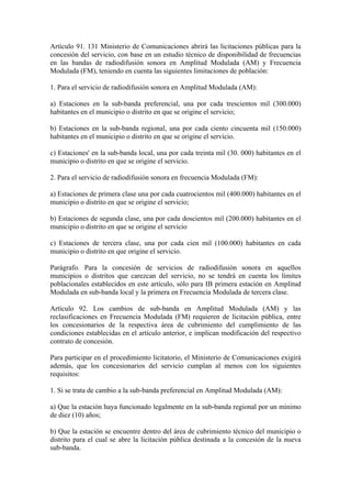 Artículo 91. 131 Ministerio de Comunicaciones abrirá las licitaciones públicas para la
concesión del servicio, con base en un estudio técnico de disponibilidad de frecuencias
en las bandas de radiodifusión sonora en Amplitud Modulada (AM) y Frecuencia
Modulada (FM), teniendo en cuenta las siguientes limitaciones de población:

1. Para el servicio de radiodifusión sonora en Amplitud Modulada (AM):

a) Estaciones en la sub-banda preferencial, una por cada trescientos mil (300.000)
habitantes en el municipio o distrito en que se origine el servicio;

b) Estaciones en la sub-banda regional, una por cada ciento cincuenta mil (150.000)
habitantes en el municipio o distrito en que se origine el servicio.

c) Estaciones' en la sub-banda local, una por cada treinta mil (30. 000) habitantes en el
municipio o distrito en que se origine el servicio.

2. Para el servicio de radiodifusión sonora en frecuencia Modulada (FM):

a) Estaciones de primera clase una por cada cuatrocientos mil (400.000) habitantes en el
municipio o distrito en que se origine el servicio;

b) Estaciones de segunda clase, una por cada doscientos mil (200.000) habitantes en el
municipio o distrito en que se origine el servicio

c) Estaciones de tercera clase, una por cada cien mil (100.000) habitantes en cada
municipio o distrito en que origine el servicio.

Parágrafo. Para la concesión de servicios de radiodifusión sonora en aquellos
municipios o distritos que carezcan del servicio, no se tendrá en cuenta los límites
poblacionales establecidos en este artículo, sólo para IB primera estación en Amplitud
Modulada en sub-banda local y la primera en Frecuencia Modulada de tercera clase.

Artículo 92. Los cambios de sub-banda en Amplitud Modulada (AM) y las
reclasificaciones en Frecuencia Modulada (FM) requieren de licitación pública, entre
los concesionarios de la respectiva área de cubrimiento del cumplimiento de las
condiciones establecidas en el artículo anterior, e implican modificación del respectivo
contrato de concesión.

Para participar en el procedimiento licitatorio, el Ministerio de Comunicaciones exigirá
además, que los concesionarios del servicio cumplan al menos con los siguientes
requisitos:

1. Si se trata de cambio a la sub-banda preferencial en Amplitud Modulada (AM):

a) Que la estación haya funcionado legalmente en la sub-banda regional por un mínimo
de diez (10) años;

b) Que la estación se encuentre dentro del área de cubrimiento técnico del municipio o
distrito para el cual se abre la licitación pública destinada a la concesión de la nueva
sub-banda.
 