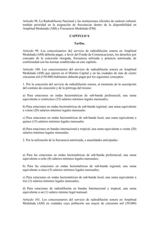 Artículo 98. La Radiodifusora Nacional y las instituciones oficiales de carácter cultural,
tendrán prioridad en la asignación de frecuencias dentro de la disponibilidad en
Amplitud Modulada (AM) y Frecuencia Modulada (FM).

                                     CAPITULO X

                                         Tarifas.

Artículo 99. Los concesionarios de] servicio de radiodifusión sonora en Amplitud
Modulada (AM) deberán pagar, a favor del Fondo de Comunicaciones, los derechos por
concepto de la concesión otorgada, frecuencia utilizada y potencia autorizada, de
conformidad con las normas establecidas en este capítulo.

Artículo 100. Los concesionarios del servicio de radiodifusión sonora en Amplitud
Modulada (AM) que operen en el Distrito Capital y en las ciudades de más de ciento
cincuenta mil (150.000) habitantes deberán pagar por los siguientes conceptos:

1. Por la concesión del servicio de radiodifusión sonora, al momento de la suscripción
del contrato de concesión y de la prórroga del mismo:

a) Para estaciones en ondas hectométricas de sub-banda preferencial, una suma
equivalente a veinticinco (25) salarios mínimos legales mensuales;

b) Para estaciones en ondas hectométricas de sub-banda regional, una suma equivalente
a veinte (20) salarios mínimos legales mensuales

c) Para estaciones en ondas hectométricas de sub-banda local, una suma equivalente a
quince (15) salarios mínimos legales mensuales

d) Para estaciones en bandas internacional y tropical, una suma equivalente a veinte (20)
salarios mínimos legales mensuales.

2. Por la utilización de la frecuencia autorizada, e anualidades anticipadas:



a) Para las estaciones en ondas hectométricas de sub-banda preferencial, una suma
equivalente a ocho (8) salarios mínimos legales mensuales;

b) Para las estaciones en ondas hectométricas de sub-banda regional, una suma
equivalente a cinco (5) salarios mínimos legales mensuales;

c) Para estaciones en ondas hectométricas de sub-banda local, una suma equivalente a
tres (3) salarios mínimos legales mensuales;

d) Para estaciones de radiodifusión en bandas Internacional y tropical, una suma
equivalente a un (1) salario mínimo legal mensual.

Artículo 101. Los concesionarios del servicio de radiodifusión sonora en Amplitud
Modulada (AM) en ciudades cuya población sea mayor de cincuenta mil (50.000)
 
