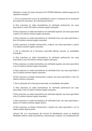habitantes y menor de ciento cincuenta mil (150.000) habitantes, deberán pagar por los
siguientes conceptos:

1. Por la concesión del servicio de radiodifusión sonora, al momento de la suscripción
del contrato de concesión y de la prórroga del mismo:;

a) Para estaciones en ondas hectométricas de sub-banda preferencial, una suma
equivalente a veinte (20) salarios mínimos legales mensuales;

b) Para estaciones en ondas hectométricas de sub-banda regional, una suma equivalente
a quince (15) salarios mínimos legales mensuales;

c) Para estaciones en ondas hectométricas de sub-banda local, una suma equivalente a
diez (10) salarios mínimos legales mensuales.

d) Para estaciones en bandas internacional y tropical, una suma equivalente a quince
(15) salarios mínimos legales mensuales.

2. Por la utilización de la frecuencia autorizada deberán cancelar, en anualidades
anticipadas:

a) Para estaciones en ondas hectométricas de sub-banda preferencial, una suma
equivalente a cinco (6) salarios mínimos legales mensuales;

b) Para estaciones en ondas hectométricas de sub-banda regional, una suma equivalente
a tres (3) salarios mínimos legales mensuales;

c) Para estaciones en ondas hectométricas de sub-banda local, una suma equivalente a
tres (3) salarios mínimos legales mensuales;

d) Para estaciones en bandas internacional y tropical, una suma equivalente a cinco (5)
salarios mínimos mensuales.

2. Por la utilización de la frecuencia autorizada, en anualidades anticipadas:

a) Para estaciones en ondas hectométricas de sub-banda preferencial una suma
equivalente a tres (3) salarios mínimos legales mensuales;

b) Para estaciones en ondas hectométricas de sub-banda regional, una suma equivalente
a dos (2) salarios mínimos legales mensuales;

c) Para estaciones en ondas hectométricas de sub-banda local, una suma equivalente a
quince (15) salarios mínimos legales diarios;

d) Para estaciones en bandas internacional y tropical una suma equivalente a un (1)
salario mínimo legal mensual.

Artículo 103. Los concesionarios del servicio de radiodifusión sonora en Amplitud
Modulada (AM) en ondas hectométricas, internacional y tropical, sin consideración del
 