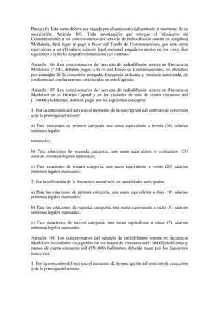 Parágrafo. Esta suma deberá ser pagada por el cesionario del contrato al momento de su
suscripción. Artículo 105. Toda autorización que otorgue el Ministerio de
Comunicaciones a los concesionarios del servicio de radiodifusión sonora en Amplitud
Modulada, dará lugar al pago a favor del Fondo de Comunicaciones, por una suma
equivalente a un (1) salario mínimo legal mensual, pagaderos dentro de los cinco días
siguientes a la fecha de perfeccionamiento del contrato.

Artículo 106. Los concesionarios del servicio de radiodifusión sonora en Frecuencia
Modulada (F.M.), deberán pagar, a favor del Fondo de Comunicaciones, los derechos
por concepto de la concesión otorgada, frecuencia utilizada y potencia autorizada, de
conformidad con las normas establecidas en este Capítulo.

Artículo 107. Los concesionarios del servicio de radiodifusión sonora en Frecuencia
Modulada en el Distrito Capital y en las ciudades de más de ciento cincuenta mil
(150.000) habitantes, deberán pagar por los siguientes conceptos:

1. Por la concesión del servicio al momento de la suscripción del contrato de concesión
y de la prórroga del mismo:

a) Para estaciones de primera categoría una suma equivalente a treinta (30) salarios
mínimos legales

mensuales;

b) Para estaciones de segunda categoría, una suma equivalente a veinticinco (25)
salarios mínimos legales mensuales;

c) Para estaciones de tercera categoría. una suma equivalente a veinte (20) salarios
mínimos legales mensuales.

2. Por la utilización de la frecuencia autorizada, en anualidades anticipadas:

a) Para las estaciones de primera categoría, una suma equivalente a diez (10) salarios
mínimos legales mensuales;

b) Para las estaciones de segunda categoría, una suma equivalente a ocho (8) salarios
mínimos legales mensuales;

c) Para estaciones de tercera categoría, una suma equivalente a cinco (5) salarios
mínimos legales mensuales.

Artículo 108. Los concesionarios del servicio de radiodifusión sonora en frecuencia
Modulada en ciudades cuya población sea mayor de cincuenta mil 150.000) habitantes y
menos de ciento cincuenta mil (150.000) habitantes, deberán pagar por los Siguientes
conceptos:

1. Por la concesión del servicio al momento de la suscripción del contrato de concesión
y de la prorroga del mismo:
 