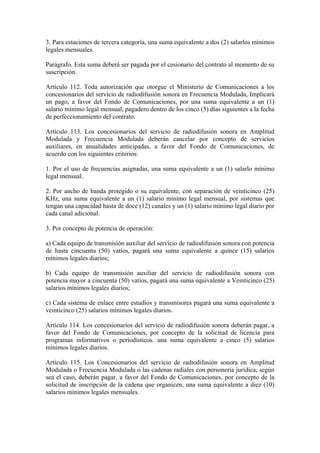 3. Para estaciones de tercera categoría, una suma equivalente a dos (2) salarlos mínimos
legales mensuales.

Parágrafo. Esta suma deberá ser pagada por el cesionario del contrato al momento de su
suscripción.

Artículo 112. Toda autorización que otorgue el Ministerio de Comunicaciones a los
concesionarios del servicio de radiodifusión sonora en Frecuencia Modulada, Implicará
un pago, a favor del Fondo de Comunicaciones, por una suma equivalente a un (1)
salario mínimo legal mensual, pagadero dentro de los cinco (5) días siguientes a la fecha
de perfeccionamiento del contrato.

Artículo 113. Los concesionarios del servicio de radiodifusión sonora en Amplitud
Modulada y Frecuencia Modulada deberán cancelar por concepto de servicios
auxiliares, en anualidades anticipadas, a favor del Fondo de Comunicaciones, de
acuerdo con los siguientes criterios:

1. Por el uso de frecuencias asignadas, una suma equivalente a un (1) salarlo mínimo
legal mensual.

2. Por ancho de banda protegido o su equivalente, con separación de veinticinco (25)
KHz, una suma equivalente a un (1) salario mínimo legal mensual, por sistemas que
tengan una capacidad hasta de doce (12) canales y un (1) salario mínimo legal diario por
cada canal adicional.

3. Por concepto de potencia de operación:

a) Cada equipo de transmisión auxiliar del servicio de radiodifusión sonora con potencia
de hasta cincuenta (50) vatios, pagará una suma equivalente a quince (15) salarios
mínimos legales diarios;

b) Cada equipo de transmisión auxiliar del servicio de radiodifusión sonora con
potencia mayor a cincuenta (50) vatios, pagará una suma equivalente a Veinticinco (25)
salarios mínimos legales diarios;

c) Cada sistema de enlace entre estudios y transmisores pagará una suma equivalente a
veinticinco (25) salarios mínimos legales diarios.

Artículo 114. Los concesionarios del servicio de radiodifusión sonora deberán pagar, a
favor del Fondo de Comunicaciones, por concepto de la solicitud de licencia para
programas informativos o periodísticos. una suma equivalente a cinco (5) salarios
mínimos legales diarios.

Artículo 115. Los Concesionarios del servicio de radiodifusión sonora en Amplitud
Modulada o Frecuencia Modulada o las cadenas radiales con personería jurídica, según
sea el caso, deberán pagar, a favor del Fondo de Comunicaciones, por concepto de la
solicitud de inscripción de la cadena que organicen, una suma equivalente a diez (10)
salarios mínimos legales mensuales.
 