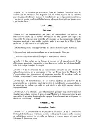 Artículo 116. Los derechos que se causen a favor del Fondo de Comunicaciones, de
acuerdo con lo establecido este Capitulo, que no fueren pagados en los términos
previstos, causarán el interés mensual de mora bancario, que se liquidará mensualmente,
y que deberá pagarse con la totalidad de la suma adeudada sin perjuicio de las sanciones
a que hubiere lugar.

                                     CAPITULO XI

                                        Sanciones.

Artículo 117. El incumplimiento por parte del concesionario del servicio de
radiodifusión sonora, de las normas establecidas en este Decreto, dará lugar a la
imposición de sanciones, que impondrá el Ministerio de Comunicaciones mediante
resolución motivada y que podrán consistir, según la gravedad de la falta, el daño
producido y la reincidencia en su comisión en:

1. Multas hasta por una suma equivalente a mil salarios mínimos legales mensuales.

2. Suspensión de las transmisiones hasta por un término de dos (2) meses.

3.Caducidad del contrato de concesión para la prestación del servicio.

Artículo 118. Las multas que se llegaren a imponer por el incumplimiento de las
obligaciones pecuniarias establecidas en este decreto, no podrán ser inferiores al doble
valor de la obligación dejada de cumplir.

Artículo 119. La modificación de las características esenciales de una estación de
radiodifusión sonora, sin la autorización previa y en debida forma del Ministerio de
Comunicaciones, dará lugar siempre a la suspensión inmediata del servicio y a multa no
inferior a doscientos (200) salarios mínimos legales mensuales.

Artículo 120. El Incumplimiento de las normas relativas al contenido de la
programación que se difunda a través del servicio de radiodifusión sonora dará lugar a
la imposición de multas cuyo valor no será inferior a cien (100) salarios mínimos
legales mensuales.

Artículo 121. A toda estación de radiodifusión sonora que opere en el territorio nacional
sin el correspondiente contrato de concesión del Ministerio de Comunicaciones, le será
suspendido el servicio y decomisados los equipos, de conformidad con lo dispuesto en
el artículo 10 de la Ley 72 de 1989.

                                     CAPITULO XII

                                  Disposiciones finales.

Artículo 122. De conformidad con lo previsto en el artículo 26 de la Constitución
Política, todo habitante en el territorio nacional podrá ejercer la locución en los servicios
de radiodifusión sonora, sin necesidad de licencia o permiso alguno por parte del
Ministerio de Comunicaciones.
 