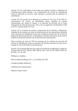 Artículo 123. De conformidad con las normas que regulan la materia, el Ministerio de
Comunicaciones podrá autorizar a los concesionarios del servicio de radiodifusión
sonora la utilización de servicios, redes auxiliares y privadas para las estaciones de
radiodifusión.

Artículo 124. De acuerdo con lo dispuesto en el artículo 8º de la Ley 72 de 1989, los
concesionarios del servicio de radiodifusión sonora atenderán las normas
internacionales que regulen la materia, y en particular las previstas por la Unión
Internacional de Telecomunicaciones, UIT, y de sus organismos normalizadores CCIR
y CCITT, o quienes hagan sus veces.

Artículo 125. Los trámites de cesiones y transmisiones de los derechos y obligaciones
emanados de los contratos así como las modificaciones de las características esenciales
de las estaciones de radiodifusión sonora que se hubieren iniciado antes de la fecha do
publicación del presente Decreto, no generarán los derechos pecuniarios de que trata el
Capítulo X del presente Decreto a favor del Fondo de Comunicaciones.

Hasta el primero de enero de 1994, las prórrogas de los contratos de concesión del
servicio de radiodifusión sonora no generarán los derechos pecuniarios de que trata el
Capitulo X a favor del Fondo de Comunicaciones.

Artículo 126 El presente Decreto rige a partir de la fecha de su publicación y deroga los
Decretos 2085 de 1975, 2005 de 1980, 2820 de 1983. 2322 de 1985 3480 de 1985, 651
de 1988 y 711 de 1990.

Publíquese y cúmplase.

Dado en Santafé de Bogotá, D.C., a 13 de febrero de 1992

CESAR GAVIRIA TRUJILLO

El Ministro de Comunicaciones.

Mauricio Vargas Linares.
 