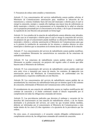 5. Frecuencia de enlace entre estudios y transmisores.

Artículo 15. Los concesionarios del servicio radiodifusión sonora podrán solicitar al
Ministerio de Comunicaciones autorización para. modificar la ubicación de los
transmisores y sistema irradiante fuera del área del municipio o distrito para el cual se
otorgó la concesión, siempre y cuando ello implique una mayor área de cubrimiento en
dicho municipio o distrito y un mejoramiento en la intensidad de la señal en relación
con la propuesta presentada por el concesionario en la oferta, o de la que al momento de
la expedición de este Decreto esté prestando en forma legal

Artículo 16. Los estudios de la estación de radiodifusión sonora deberán estar ubicados,
en todo caso en el municipio o distrito para el cual se otorga la concesión del servicio,
sin perjuicio de que el concesionario pueda modificar su ubicación libremente en dicho
municipio o distrito y solicitar autorización al Ministerio de Comunicaciones para que
se le permita la instalación de sucursales de los mismos o estudios alternos en otros
municipios o distritos que se encuentren en la misma área de cubrimiento de la estación

Artículo 17. Los concesionarios del servicio de radiodifusión sonora podrán modificar,
variar o reemplazar libremente las características no esenciales de las estaciones de
radiodifusión sonora.

Artículo 18. Las estaciones de radiodifusión sonora podrán utilizar y modificar
libremente su nombre comercial, sin perjuicio del registro sobre el mismo que debe
hacerse ante el Ministerio de Gobierno.

Artículo 19. Los concesionario del servicio de radiodifusión sonora podrán ceder por
acto entre vivos o transmitir por causa de muerte, los contratos, de concesión con
autorización previa del Ministerio de Comunicaciones, de conformidad con los
procedimientos y requisitos establecidos en este Decreto.

Artículo 20. Los concesionarios del servicio de radiodifusión sonora podrán dar en
arrendamiento las estaciones de radiodifusión hasta por un término igual al del contrato
de concesión, informando al Ministerio de Comunicaciones sobre el particular.

El arrendamiento de una estación de radiodifusión sonora no implica modificación del
contrato de concesión y el titular continuará siendo el directo responsable por el
cumplimiento de todas las obligaciones emanadas del mismo.

Artículo 21. Las providencias judiciales que decreten el embargo y secuestro de los
derechos del concesionario en una estación de radiodifusión sonora, o de los bienes
destinados a la prestación del servicio, así como las que levanten dichas medidas,
deberán ser informadas por el concesionario al Ministerio de Comunicaciones a más
tardar dentro de los cinco (5) días siguientes a la ejecutoria de la providencia que las
ordene.

En estos casos, el concesionario y el secuestre estarán obligados solidariamente al
cumplimiento estricto de, las obligaciones emanadas del contrato de concesión.

                                    CAPITULO IV
 