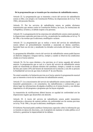 De la programación que se trasmita por las estaciones de radiodifusión sonora.

Artículo 22. La programación que se transmita a través del servicio de radiodifusión
sonora es libre, con arreglo a la Constitución Política, las disposiciones de la Ley 74 de
1966 y del presente Decreto.

Artículo 23. Por los servicios de radiodifusión sonora no podrán efectuarse
transmisiones que atenten contra la Constitución Política, las leyes, las instituciones de
la República, la honra y el debido respeto a las personas.

Artículo 24. La programación de las estaciones de radiodifusión sonora estará ajustada a
lo disposiciones especiales previstas en la ley, en particular las establecidas en la Ley 74
de 1966, o las normas que la adicionen, modifiquen o aclaren.

Artículo 25. La programación que se realice a través del servicio de radiodifusión
sonora deberá ser primordialmente trasmitida y anunciada en idioma castellano,
haciendo buen uso de éste y atendiendo los dictados universales del decoro y del buen
gusto.

La programación difundida a través del servicio de radiodifusión sonora podrá hacerse
en dialectos indígenas o lenguas nativas, siempre y cuando se observen las condiciones
citadas en el inciso anterior.

Artículo 26. En los casos distintos a los previstos en el inciso segundo del artículo
anterior, la programación que se real ce a través del servicio de radiodifusión sonora
podrá ser transmitida en idiomas distintos del castellano, siempre y cuando no exceda
del diez por ciento (10%) del horario de transmisión de la estación y con ello se procure
la finalidad del servicio de que trata el artículo 4° de este Decreto.

No estará sometida a la limitación prevista en el inciso anterior la programación musical
que se transmita a través de las estaciones de radiodifusión sonora,

Artículo 27. Los concesionarios del servicio de radiodifusión sonora estarán obligados a
transmitir gratuitamente y sin comentarios, las radiodifusiones o aclaraciones a que
dieren lugar las informaciones divulgadas al público en el mismo horario y con idéntica
importancia a la del programa o programas que las hayan originado.

La transmisión de rectificaciones deberá hacerse en equidad de conformidad con las
disposiciones legales que desarrollen este derecho.

Artículo 28. A través del servicio de radiodifusión sonora podrá transmitirse
conferencias o discursos de carácter político, de conformidad con las normas previstas
en la ley 74 de 1966, y las que la adicionen, modifiquen o aclaren.

El Gobierno Nacional podrá establecer limitaciones especiales sobre la información que
se trasmita en época de elecciones, con el propósito de mantener el orden público en el
territorio y garantizar la imparcialidad de los debates.
 