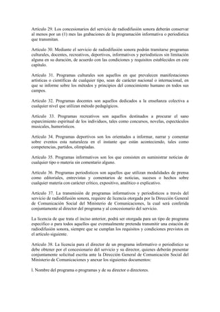 Artículo 29. Los concesionarios del servicio de radiodifusión sonora deberán conservar
al menos por un (1) mes las grabaciones de la programación informativa o periodística
que transmitan.

Artículo 30. Mediante el servicio de radiodifusión sonora podrán tramitarse programas
culturales, docentes, recreativos, deportivos, informativos y periodísticos sin limitación
alguna en su duración, de acuerdo con las condiciones y requisitos establecidos en este
capítulo.

Artículo 31. Programas culturales son aquellos en que prevalecen manifestaciones
artísticas o científicas de cualquier tipo, sean de carácter nacional o internacional, en
que se informe sobre los métodos y principios del conocimiento humano en todos sus
campos.

Artículo 32. Programas docentes son aquellos dedicados a la enseñanza colectiva a
cualquier nivel que utilizan método pedagógicos.

Artículo 33. Programas recreativos son aquellos destinados a procurar el sano
esparcimiento espiritual de los individuos, tales como concursos, novelas, espectáculos
musicales, humorísticos.

Artículo 34. Programas deportivos son los orientados a informar, narrar y comentar
sobre eventos esta naturaleza en el instante que están aconteciendo, tales como
competencias, partidos, olimpíadas.

Artículo 35. Programas informativos son los que consisten en suministrar noticias de
cualquier tipo o materia sin comentario alguno.

Artículo 36. Programas periodísticos son aquellos que utilizan modalidades de prensa
como editoriales, entrevistas y comentarios de noticias, sucesos o hechos sobre
cualquier materia con carácter crítico, expositivo, analítico o explicativo.

Artículo 37. La transmisión de programas informativos y periodísticos a través del
servicio de radiodifusión sonora, requiere de licencia otorgada por la Dirección General
de Comunicación Social del Ministerio de Comunicaciones, la cual será conferida
conjuntamente al director del programa y al concesionario del servicio.

La licencia de que trata el inciso anterior, podrá ser otorgada para un tipo de programa
especifico o para todos aquellos que eventualmente pretenda transmitir una estación de
radiodifusión sonora, siempre que se cumplan los requisitos y condiciones previstos en
el artículo siguiente.

Artículo 38. La licencia para el director de un programa informativo o periodístico se
debe obtener por el concesionario del servicio y su director, quienes deberán presentar
conjuntamente solicitud escrita ante la Dirección General de Comunicación Social del
Ministerio de Comunicaciones y anexar los siguientes documentos:

l. Nombre del programa o programas y de su director o directores.
 