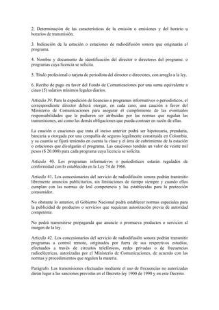 2. Determinación de las características de la emisión o emisiones y del horario u
horarios de transmisión.

3. Indicación de la estación o estaciones de radiodifusión sonora que originarán el
programa.

4. Nombre y documento de identificación del director o directores del programe. o
programas cuya licencia se solicita.

5. Título profesional o tarjeta de periodista del director o directores, con arreglo a la ley.

6. Recibo de pago en favor del Fondo de Comunicaciones por una suma equivalente a
cinco (5) salarios mínimos legales diarios.

Artículo 39. Para la expedición de licencias a programas informativos o periodísticos, el
correspondiente director deberá otorgar, en cada caso, una caución a favor del
Ministerio de Comunicaciones para asegurar el cumplimiento de las eventuales
responsabilidades que le pudieren ser atribuidas por las normas que regulan las
transmisiones, así como las demás obligaciones que pueda contraer en razón de ellas.

La caución o cauciones que trata el inciso anterior podrá ser hipotecaria, prendaria,
bancaria u otorgada por una compañía de seguros legalmente constituida en Colombia,
y su cuantía se fijará teniendo en cuenta la clase y el área de cubrimiento de la estación
o estaciones que divulgarán el programa. Las cauciones tendrán un valor de veinte mil
pesos ($ 20.000) para cada programa cuya licencia se solicita.

Artículo 40. Los programas informativos o periodísticos estarán regulados de
conformidad con lo establecido en la Ley 74 de 1966.

Artículo 41. Los concesionarios del servicio de radiodifusión sonora podrán transmitir
libremente anuncios publicitarios, sin limitaciones de tiempo siempre y cuando ellos
cumplan con las normas de leal competencia y las establecidas para la protección
consumidor.

No obstante lo anterior, el Gobierno Nacional podrá establecer normas especiales para
la publicidad de productos o servicios que requieran autorización previa de autoridad
competente.

No podrá transmitirse propaganda que anuncie o promueva productos o servicios al
margen de la ley.

Artículo 42. Los concesionarios del servicio de radiodifusión sonora podrán transmitir
programas a control remoto, originados por fuera de sus respectivos estudios,
efectuados a través de circuitos telefónicos, redes privadas o de frecuencias
radioeléctricas, autorizadas por el Ministerio de Comunicaciones, de acuerdo con las
normas y procedimientos que regulen la materia.

Parágrafo. Las transmisiones efectuadas mediante el uso de frecuencias no autorizadas
darán lugar a las sanciones previstas en el Decreto-ley 1900 de 1990 y en este Decreto.
 