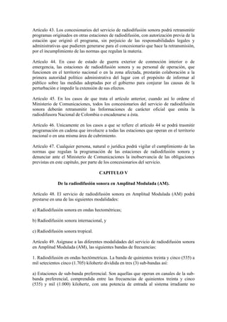 Artículo 43. Los concesionarios del servicio de radiodifusión sonora podrá retransmitir
programas originados en otras estaciones de radiodifusión, con autorización previa de la
estación que originó el programa, sin perjuicio de las responsabilidades legales y
administrativas que pudieren generarse para el concesionario que hace la retransmisión,
por el incumplimiento de las normas que regulan la materia.

Artículo 44. En caso de estado de guerra exterior de conmoción interior o de
emergencia, las estaciones de radiodifusión sonora y su personal de operación, que
funcionen en el territorio nacional o en la zona afectada, prestarán colaboración a la
primera autoridad político administrativa del lugar con el propósito de informar al
público sobre las medidas adoptadas por el gobierno para conjurar las causas de la
perturbación e impedir la extensión de sus efectos.

Artículo 45. En los casos de que trata el artículo anterior, cuando así lo ordene el
Ministerio de Comunicaciones, todos los concesionarios del servicio de radiodifusión
sonora deberán retransmitir las Informaciones de carácter oficial que emita la
radiodifusora Nacional de Colombia o encadenarse a ésta.

Artículo 46. Unicamente en los casos a que se refiere el artículo 44 se podrá trasmitir
programación en cadena que involucre a todas las estaciones que operan en el territorio
nacional o en una misma área de cubrimiento.

Artículo 47. Cualquier persona, natural o jurídica podrá vigilar el cumplimiento de las
normas que regulan la programación de las estaciones de radiodifusión sonora y
denunciar ante el Ministerio de Comunicaciones la inobservancia de las obligaciones
previstas en este capítulo, por parte de los concesionarios del servicio.

                                    CAPITULO V

             De la radiodifusión sonora en Amplitud Modulada (AM).

Artículo 48. El servicio de radiodifusión sonora en Amplitud Modulada (AM) podrá
prestarse en una de las siguientes modalidades:

a) Radiodifusión sonora en ondas hectométricas;

b) Radiodifusión sonora internacional, y

c) Radiodifusión sonora tropical.

Artículo 49. Asígnase a las diferentes modalidades del servicio de radiodifusión sonora
en Amplitud Modulada (AM), las siguientes bandas de frecuencias:

1. Radiodifusión en ondas hectómetricas. La banda de quinientos treinta y cinco (535) a
mil setecientos cinco (1.705) kilohertz dividida en tres (3) sub-bandas así:

a) Estaciones de sub-banda preferencial. Son aquellas que operan en canales de la sub-
banda preferencial, comprendida entre las frecuencias de quinientos treinta y cinco
(535) y mil (1.000) kilohertz, con una potencia de entrada al sistema irradiante no
 