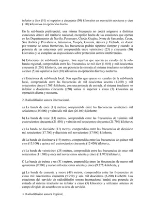 inferior a diez (10) ni superior a cincuenta (50) kilovatios en operación nocturna y cien
(100) kilovatios en operación diurna.

En la sub-banda preferencial, una misma frecuencia no podrá asignarse a distintas
estaciones dentro del territorio nacional, excepción hecha de las estaciones que operen
en los Departamentos de Nariño, Putumayo, Chocó, Guajira, Norte de Santander, Cesar,
San Andrés y Providencia, Amazonas, Vaupés, Guainía, Arauca y Vichada, en donde
por tratarse de zonas fronterizas, las frecuencias podrán repetirse siempre y cuando la
potencia de las estaciones esté comprendida entre veinticinco (25) y cincuenta (50)
kilovatios y se cumplan las disposiciones sobre protección contra interferencias.

b) Estaciones de sub-banda regional, Son aquellas que operan en canales de la sub-
banda regional, comprendida entre las frecuencias de mil diez (1.010) y mil doscientos
cincuenta (1.250) kilohertz, con una potencia de entrada al sistema irradiante no inferior
a cinco (5) ni superior a diez (10) kilovatios en operación diurna y nocturna.

c) Estaciones de sub-banda local. Son aquellas que operan en canales de la sub-banda
local, comprendida entre las frecuencias de mil doscientos sesenta (1.260) y mil
setecientos cinco (1.705) kilohertz, con una potencia de entrada. al sistema irradiante no
inferior a doscientos cincuenta (250) vatios ni superior a cinco (5) kilovatios en
operación diurna y nocturna.

2. Radiodifusión sonora internacional.

a) La banda de once (11) metros; comprendida entre las frecuencias veinticinco mil
seiscientos (25.600) y veintiséis mil cien (26.100) kilohertz;

b) La banda de trece (13) metros, comprendida entre las frecuencias de veintiún mil
cuatrocientos cincuenta (21.450) y veintiún mil setecientos cincuenta (21.750) kilohertz;

c) La banda de diecisiete (17) metros, comprendida entre las frecuencias de diecisiete
mil setecientos (17.700) y diecisiete mil novecientos (17.900) kilohertz;

d) La banda de diecinueve (19) metros, comprendida entre las frecuencias de quince mil
cien (15.100) y quince mil cuatrocientos cincuenta (15.450) kilohertz;

e) La banda de veinticinco (25) metros, comprendida entre las frecuencias de once mil
setecientos (11.700) y once mil novecientos setenta y cinco (11.975) kilohertz;

f) La banda de treinta y un (31) metros, emprendida entre las frecuencias de nueve mil
quinientos (9.500) y nueve mil setecientos setenta y cinco (9.775) kilohertz, y

g) La banda de cuarenta y nueve (49) metros, comprendida entre las frecuencias de
cinco mil novecientos cincuenta (5.950) y seis mil doscientos (6.200) kilohertz. Las
estaciones del servicio de radiodifusión sonora internacional tendrá una potencia de
entrada al sistema irradiante no inferior a cinco (5) kilovatios y utilizarán antenas de
campo dirigido de acuerdo con su área de servicio.

3. Radiodifusión sonora tropical,
 