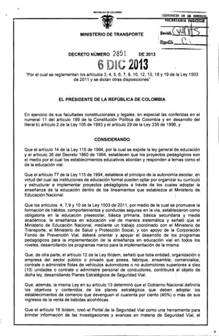 REPUBLICA DE COLOMBIA

•

MINISTERIO DE TRANSPORTE

"~JI ~

DECRETO NÚMERO

6

2851

I··~

.H 44_ al) es ,.t<JiP.Q 4; ••""

).5... ,

DE 2013

2013

. "Por el cual se reglamentan los artículos 3, 4,5,6,7,9, 10, 12, 13,18 Y 19 de la Ley 1503
.
de 2011 y se dictan otras disposiciones"

EL PRESIDENTE DE LA REPÚBLICA DE COLOMBIA

En ejercicio de sus facultades constitucionales y legales, en especial las conferidas en el
numeral 11 del artículo 189 de la Constitución Política de Colombia y en desarrollo del
literal b) artículo 2 de la Ley 105 de 1993 y el artículo 29 de la Ley 336 de 1996, y

CONSIDERANDO
Que el artículo 14 de la Ley 115 de 1994, por la cual se expide la ley general de educación
y el artículo 36 del Decreto 1860 de 1994, establecen que los proyectos pedágógicos son
el medio por el cual los establecimientos educativos abordan y responden a temas como el
de la educación vial.
Que el artículo 77 de la Ley 115 de 1994, establece el principio de la autonomía escolar, en
virtud del cual las instituciones de educación formal pueden optar por organizar su currículo
y estructurar e implementar proyectos pedagógicos a través de los cuales adoptar la
enseñanza de la educación dentro de los lineamientos que establezca el Ministerio de
Educación Nacional.
Que los artículos 4, 7< 9 y 10 de la Ley 1503 de 2011, por medio de la cual se promueve la
formación de hábitos, comportamientos y conductas seguras en la vía, establecieron como
obligatoria en la educación preescolar, básica primaria, básica secundaria y media
académica, la enseñanza en educación vial de manera sistemática y señaló que el
Ministerio de Educación Nacional, mediante un trabajo coordinado con el Ministerio de
Transporte, el Ministerio de Salud y Protección Social, y con apoyo de la. Corporación
Fondo de Prevención Vial, deberá orientar y apoyar el desarrollo de los programas
pedagógicos para la implementación de la enseñanza en educación vial en todos los
niveles, desarrollando los programas marco para la implementación de la misma.
Que, de otra parte, el artículo 12 de la Ley Ibídem, señaló que toda entidad, organización o
empresa del sector público o privado que posea, fabrique, ensamble, comercialice,
contrate o administre flotas de vehículos automotores o no automotores superiores a diez
(10) unidades o contrate o administre personal de conductores, contribuirá al objeto de
dicha ley, desarrollando Planes Estratégicos de Seguridad Vial.
:
Que, además, la misma Ley en su artículo 13 determinó que el Gobierno Nacional definiría
los objetivos y contenidos de los planes estratégicos que deben :adoptar los
establecimientos de comercio que devenguen el cuarenta por ciento (40%) o más de sus
ingresos de la venta de bebidas alcohólicas.
Que el artículo 18 ibídem, creó el Portal de la Seguridad Vial como una herramienta para
. brindar información de las investigaciones y avances en materia de Seguridad Vial, el

 
