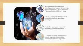 Se conoce como la convergencia
tecnológica como la parte de tecnología
que ayuda a agilizar y mejor el proceso
y desempeño a nivel laboral y social
Esto es a la integración dentro de un
mismo dispositivo de actividades
tecnológicas
Se clasifica en dos, una es trasmitir
procesos y señales tecnológicos
La segunda es recibir estos procesos ,
es decir se puede obtener varios
servicios en un mismo dispositivo
 