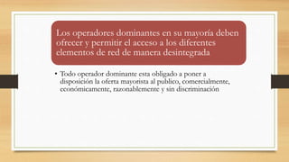 Los operadores dominantes en su mayoría deben
ofrecer y permitir el acceso a los diferentes
elementos de red de manera desintegrada
• Todo operador dominante esta obligado a poner a
disposición la oferta mayorista al publico, comercialmente,
económicamente, razonablemente y sin discriminación
 