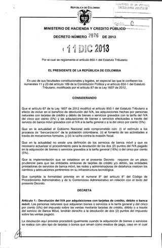 REPÚBLICA DE COLOMBIA

MINISTERIO DE HACIENDA Y CREDITO PÚBl:lee-",-m~~--"",,,~,,,.,w,.",,,,., '
DECRETO NÚMERO

2876

DE 2013

(11 D~C 2013 

Por el cual se reglamenta el articulo 850-1 del Estatuto Tributario

EL PRESIDENTE DE LA REPÚBLICA DE COLOMBIA

En uso de sus facultades constitucionales y legales, en especial las que le confieren los
numerales 11 y 20 del artículo 189 de la Constitución Política y el artículo 850-1 del Estatuto
Tributario, modificado por el artículo 67 de la Ley 1607 de 2012,

CONSIDERANDO

Que el artículo 67 de la Ley 1607 de 2012 modificó el artículo 850-1 del Estatuto Tributario a
efecto de incluir en el beneficio de devolución del IVA, las adquisiciones hechas por personas
naturales con tarjetas de crédito y débito de bienes o servicios gravados con la tarifa del IVA
del cinco por ciento (5%) y las adquisiciones de bienes o servicios efectuadas a través del
servicio de banca móvil gravados con el IVA a la tarifa general o a la del cinco por ciento (5%).
Que en la actualidad el Gobierno Nacional está comprometido con: (i) el estímulo a los
procesos de "bancarización" de la población colombiana, (ji) el fomento de las actividades a
través de mecanismos formales, y (iii) la lucha contra la evasión fiscal.
Que en la actualidad no existe una definición de los servicios de banca móvil y que es
necesario actualizar el procedimiento para la devolución de los dos (2) puntos del IVA pagado
en la adquisición de bienes o servicios gravados a la tarifa general (16%) o del cinco por ciento
(5%).
Que la implementación que se establece en el presente Decreto requiere de un plazo
prudencial para que las entidades emisoras de tarjetas de crédito y/o débito, las entidades
prestadoras de servicios de banca móvil, las redes y administradoras de datafonos realicen Jos
cambios y adecuaciones pertinentes en su infraestructura tecnológica.
Que cumplida la formalidad prevista en el numeral 8° del artículo 8° del Código de
Procedimiento Administrativo y de lo Contencioso Administrativo en relación con el texto del
presente Decreto.
DECRETA

Artículo 1.- Devolución dellVA por adquisiciones con tarjetas de crédito, débito o banca
móvil. Las personas naturales que adquieran bienes o servicios a la tarifa general y del cinco
por ciento (5%) del impuesto sobre las ventas mediante tarjetas de crédito, débito o a través
del servicio de Banca Móvil, tendrán derecho a la devolución de dos (2) puntos del impuesto
sobre las ventas pagado.

La devolución aquí prevista procederá igualmente cuando la adquisición de bienes o servicios
se realice con otro tipo de tarjetas o bonos que sirvan como medios de pago, caso en el cual

 