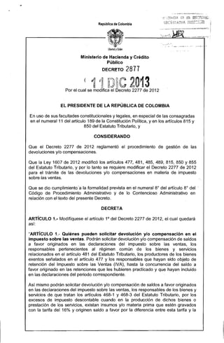 .,,. 


República de Colombia

Ministerio de Hacienda y Crédito 

Público 

DECRE!TO

( '1
f¡j

2877

P~

fl

Por el cual se modifica el Decreto 2277 de 2012

El PRESIDENTE DE lA REPÚBLICA DE COLOMBIA
En uso de sus facultades constitucionales y legales, en especial de las consagradas 

en el numeral 11 del artículo 189 de la Constitución Política, yen los artículos 815 y 

850 del Estatuto Tributario, y 

CONSIDERANDO
Que el Decreto 2277 de 2012 reglamentó el procedimiento de gestión de las
devoluciones y/o compensaciones,
Que la Ley 1607 de 2012 modificó los artículos 477, 481, 485, 489, 815, 850 Y 855
del Estatuto Tributario, y por lo tanto se requiere modificar el Decreto 2277 de 2012
para el trámite de las devoluciones y/o compensaciones en materia de impuesto
sobre las ventas.
Que se dio cumplimiento·a la formalidad prevista en el numeral 8° del artículo 8° del'
Código de Procedimiento Administrativo y de lo Contencioso Administrativo en
relación con el texto del presente Decreto.
DECRETA
ARTíCULO 1.- Modifíquese el artículo 1° del Decreto 2277 de 2012, el cual quedará
así:
"ARTíCULO 1.- Quiénes pueden solicitar devolución y/o compensación en el
impuesto sobre las ventas, Podrán solicitar devolución y/o compensación de saldos
a favor originados en las declaraciones del impuesto sobre las ventas, los
responsables pertenecientes al régimen común de los bienes y servicios
relacionados en el artículo 481 del Estatuto Tributario, los productores de los bienes
exentos señalados en el artículo 477 Y los responsables que hayan sido objeto de
retención del Impuesto sobre las Ventas (IVA), hasta la concurrencia del saldo a
favor originado en las retenciones que les hubieren practicado y que hayan incluido
en las declaraciones del periodo correspondiente.
Así mismo podrán solicitar devolución y/o compensación de saldos a favor originados
en las declaraciones del impuesto sobre las ventas, los responsables de los bienes y
servicios de que tratan los artículos 468-1 y 468-3 del Estatuto Tributario, por los
excesos de impuesto descontable cuando en la producción de dichos bienes o
prestación de los servicios, existan insumas y/o materia prima que estén gravados
con la tarifa del 16% y originen saldo a favor por la diferencia entre esta tarifa y la

 