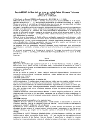 Decreto 29/2007, de 10 de abril, por el que se regula la Red de Oficinas de Turismo de
Castilla-La Mancha.(*)
(DOCM 78 de 13-04-2007)
(*) Modificado por Decreto 350/2008, de 9 de diciembre (DOCM 256 de 12-12-2008)
El Estatuto de Autonomía de Castilla-La Mancha, aprobado por Ley Orgánica 9/1982, de 10 de agosto,
establece en su artículo 31.1.18ª, la competencia exclusiva de la Junta de Comunidades de Castilla-La
Mancha en materia de promoción y ordenación turística, competencia que fue desarrollada por la Ley
8/1999, de 26 de mayo, de Ordenación del Turismo de Castilla-La Mancha.
La imagen y la calidad de la información turística resultan determinantes en la percepción que los usuarios
turísticos tienen del destino y mejora considerablemente su grado de satisfacción. En tal sentido, la Ley
8/1999, de 26 de mayo, de Ordenación del Turismo de Castilla La Mancha define en su artículo 42 el
servicio de información turística a través de las oficinas de turismo e insta a que se regule la Red de
Oficinas de Turismo de Castilla-La Mancha (Red Infotur) estableciendo los requisitos mínimos necesarios
para la integración en dicha Red.
Si bien la Junta de Comunidades de Castilla-la Mancha facilita a los usuarios información turística a través
de sus oficinas, también es cierto que existen oficinas de información turística pertenecientes a otras
Administraciones e incluso a otras entidades públicas o privadas. Esta realidad recomienda la creación de
una red de adscripción voluntaria cuyo objetivo sea proporcionar a los usuarios una información de los
recursos turísticos de Castilla La Mancha correcta y uniforme.
La regulación de la red garantiza los elementos necesarios para la coordinación entre las diferentes
Administraciones y entidades turísticas, así como el aprovechamiento de las sinergias existentes entre
ellas.
En su virtud, a propuesta de la Consejería de Industria y Tecnología, de acuerdo con el Consejo
Consultivo de Castilla-La Mancha y previa deliberación del Consejo de Gobierno en su reunión de 10 de
abril de 2007.
Dispongo:
Capitulo I
Disposiciones generales
Artículo 1. Objeto.
El presente Decreto tiene por objeto la regulación de la Red de Oficinas de Turismo de Castilla-La
Mancha (Red Infotur), fijando para ello los requisitos, tipos y funcionamiento de las oficinas de turismo y
puntos de información turística, tanto existentes como de futura creación, así como el procedimiento para
su adhesión a la citada Red.
Artículo 2. Fines.
La Red de Oficinas de Turismo de Castilla-La Mancha tiene como finalidad ofrecer a los usuarios una
información turística uniforme, homogénea, actualizada y veraz, apoyada en una imagen de marca
reconocida por el visitante.
Artículo 3.- Definiciones.
A los efectos del presente Decreto, se entiende por:
a) Oficina de turismo: El establecimiento turístico abierto al público que, con carácter habitual, presta un
servicio turístico consistente en facilitar al usuario orientación, asistencia e información turística.
b) Punto de información turística: El establecimiento turístico dependiente de una oficina de turismo que,
con carácter temporal, facilita a los usuarios orientación, asistencia e información turística especializada,
bien sobre un determinado evento o fiesta de relevancia turística, bien sobre unas zonas o recursos
turísticos concretos.
c) Red de Oficinas de Turismo de Castilla-La Mancha: El sistema integrado por oficinas de turismo de
titularidad pública o privada, de libre adscripción, mediante el cual se garantiza un servicio de información
turística homogéneo, así como la calidad necesaria para potenciar la imagen turística de Castilla-La
Mancha.
Artículo 4.- Tipología.
Las oficinas de turismo se clasifican en los siguientes tipos:
a) Oficinas de nivel I: Oficinas de titularidad pública o privada situadas en las capitales de provincia de
Castilla-La Mancha o fuera de la Comunidad Autónoma, siempre y cuando cumplan con los requisitos
exigidos en la Sección 1ª del Capítulo II de este Decreto.
b) Oficinas de nivel II: Oficinas de titularidad pública o privada situadas en municipios que reúnan
especiales recursos turísticos de carácter histórico, artístico, cultural o gastronómico, o bien cuenten con
espacios naturales, y que cumplan con los requisitos exigidos en la Sección 2ª del Capítulo II de este
Decreto.
c) (*)Oficinas de nivel III: Oficinas de titularidad pública o privada situadas en municipios con entidad
turística, que no reúnan los requisitos de los niveles I y II y que cumplan con los requisitos mínimos
exigidos en la sección 3ª del Capítulo II de este Decreto. A tales efectos se valorarán los recursos
turísticos, la infraestructura turística existente, la actividad turística en el municipio o la inversión público-
 