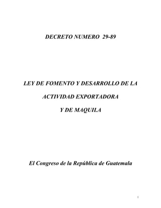 DECRETO NUMERO 29-89
LEY DE FOMENTO Y DESARROLLO DE LA
ACTIVIDAD EXPORTADORA
Y DE MAQUILA
El Congreso de la República de Guatemala
1
 