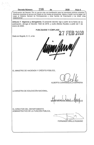 Decreto Número 298 de 2020 Ho"a 4
Continuación del Decreto "Por el cual se crea una bonificación para los servidores públicos docentes y
directivos docentes al servicio del Estado en los niveles de preescolar, básica y media, que se pagan con
cargo al Sistema General de Participaciones y otras fuentes de financiación y se dictan otras
disposiciones".
Artículo 7. Vigencia y derogatoria. El presente decreto rige a partir de la fecha de su
publicación, deroga el Decreto 1022 de 2019, y surte efectos fiscales a partir del 1 de
enero de 2020.
PUBLíQUESE y CÚMPLASE
27 FEB 2020Dado en Bogotá, D. C, a los
EL MINISTRO DE HACIENDA Y CRÉDITO PÚBLICO,
c[)d~ALBERTO CARRASQUILLA BARRERA
LA MINISTRA DE EDUCACiÓN NACIONAL,
EL DIRECTOR DEL DEPARTAMENTO
ADMINISTRATIVO DE LA FUNCiÓN PÚBLICA,
~~ ---s~
~---FERNANDO GRILLO RUBIANO
 