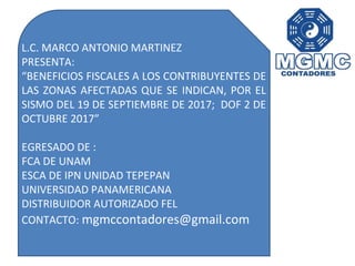 L.C. MARCO ANTONIO MARTINEZ
PRESENTA:
“BENEFICIOS FISCALES A LOS CONTRIBUYENTES DE
LAS ZONAS AFECTADAS QUE SE INDICAN, POR EL
SISMO DEL 19 DE SEPTIEMBRE DE 2017; DOF 2 DE
OCTUBRE 2017”
EGRESADO DE :
FCA DE UNAM
ESCA DE IPN UNIDAD TEPEPAN
UNIVERSIDAD PANAMERICANA
DISTRIBUIDOR AUTORIZADO FEL
CONTACTO: mgmccontadores@gmail.com
 