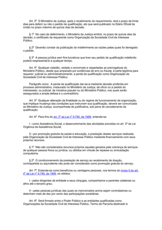 Art. 3o O Ministério da Justiça, após o recebimento do requerimento, terá o prazo de trinta
dias para deferir ou não o pedido de qualificação, ato que será publicado no Diário Oficial da
União no prazo máximo de quinze dias da decisão.

     § 1o No caso de deferimento, o Ministério da Justiça emitirá, no prazo de quinze dias da
decisão, o certificado da requerente como Organização da Sociedade Civil de Interesse
Público.

    § 2o Deverão constar da publicação do indeferimento as razões pelas quais foi denegado
o pedido.

    § 3o A pessoa jurídica sem fins lucrativos que tiver seu pedido de qualificação indeferido
poderá reapresentá-lo a qualquer tempo.

     Art. 4o Qualquer cidadão, vedado o anonimato e respeitadas as prerrogativas do
Ministério Público, desde que amparado por evidências de erro ou fraude, é parte legítima para
requerer, judicial ou administrativamente, a perda da qualificação como Organização da
Sociedade Civil de Interesse Público.

     Parágrafo único. A perda da qualificação dar-se-á mediante decisão proferida em
processo administrativo, instaurado no Ministério da Justiça, de ofício ou a pedido do
interessado, ou judicial, de iniciativa popular ou do Ministério Público, nos quais serão
assegurados a ampla defesa e o contraditório.

     Art. 5o Qualquer alteração da finalidade ou do regime de funcionamento da organização,
que implique mudança das condições que instruíram sua qualificação, deverá ser comunicada
ao Ministério da Justiça, acompanhada de justificativa, sob pena de cancelamento da
qualificação.

     Art. 6o Para fins do art. 3o da Lei no 9.790, de 1999, entende-se:

    I - como Assistência Social, o desenvolvimento das atividades previstas no art. 3o da Lei
Orgânica da Assistência Social;

     II - por promoção gratuita da saúde e educação, a prestação destes serviços realizada
pela Organização da Sociedade Civil de Interesse Público mediante financiamento com seus
próprios recursos.

    § 1o Não são considerados recursos próprios aqueles gerados pela cobrança de serviços
de qualquer pessoa física ou jurídica, ou obtidos em virtude de repasse ou arrecadação
compulsória.

     § 2o O condicionamento da prestação de serviço ao recebimento de doação,
contrapartida ou equivalente não pode ser considerado como promoção gratuita do serviço.

    Art. 7o Entende-se como benefícios ou vantagens pessoais, nos termos do inciso II do art.
4 da Lei no 9.790, de 1999, os obtidos:
 o



     I - pelos dirigentes da entidade e seus cônjuges, companheiros e parentes colaterais ou
afins até o terceiro grau;

    II - pelas pessoas jurídicas das quais os mencionados acima sejam controladores ou
detenham mais de dez por cento das participações societárias.

    Art. 8o Será firmado entre o Poder Público e as entidades qualificadas como
Organizações da Sociedade Civil de Interesse Público, Termo de Parceria destinado à
 