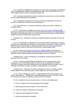 § 1o O disposto no caput aplica-se também aos casos onde a Organização da Sociedade
Civil de Interesse Público celebre concomitantemente vários Termos de Parceria com um ou
vários órgãos estatais e cuja soma ultrapasse aquele valor.

     § 2o A auditoria independente deverá ser realizada por pessoa física ou jurídica habilitada
pelos Conselhos Regionais de Contabilidade.

      § 3o Os dispêndios decorrentes dos serviços de auditoria independente deverão ser
incluídas no orçamento do projeto como item de despesa.

    § 4o Na hipótese do § 1o, poderão ser celebrados aditivos para efeito do disposto no
parágrafo anterior.

     Art. 20. A comissão de avaliação de que trata o art. 11, § 1o, da Lei no 9.790, de 1999,
deverá ser composta por dois membros do respectivo Poder Executivo, um da Organização da
Sociedade Civil de Interesse Público e um membro indicado pelo Conselho de Política Pública
da área de atuação correspondente, quando houver.

    Parágrafo único. Competirá à comissão de avaliação monitorar a execução do Termo de
Parceria.

      Art. 21. A Organização da Sociedade Civil de Interesse Público fará publicar na imprensa
oficial da União, do Estado ou do Município, no prazo máximo de trinta dias, contado a partir da
assinatura do Termo de Parceria, o regulamento próprio a que se refere o art. 14 da Lei no
9.790, de 1999, remetendo cópia para conhecimento do órgão estatal parceiro.

      Art. 22. Para os fins dos arts. 12 e 13 da Lei no 9.790, de 1999, a Organização da
Sociedade Civil de Interesse Público indicará, para cada Termo de Parceria, pelo menos um
dirigente, que será responsável pela boa administração dos recursos recebidos.

     Parágrafo único. O nome do dirigente ou dos dirigentes indicados será publicado no
extrato do Termo de Parceria.

      Art. 23. A escolha da Organização da Sociedade Civil de Interesse Público, para a
celebração do Termo de Parceria, poderá ser feita por meio de publicação de edital de
concursos de projetos pelo órgão estatal parceiro para obtenção de bens e serviços e para a
realização de atividades, eventos, consultorias, cooperação técnica e assessoria.

     Parágrafo único. Instaurado o processo de seleção por concurso, é vedado ao Poder
Público celebrar Termo de Parceria para o mesmo objeto, fora do concurso iniciado.

     Art. 24. Para a realização de concurso, o órgão estatal parceiro deverá preparar, com
clareza, objetividade e    detalhamento, a especificação técnica do bem, do projeto, da obra
ou do serviço a ser obtido ou realizado por meio do Termo de Parceria.

     Art. 25. Do edital do concurso deverá constar, no mínimo, informações sobre:

     I - prazos, condições e forma de apresentação das propostas;

     II - especificações técnicas do objeto do Termo de Parceria;

     III - critérios de seleção e julgamento das propostas;

     IV - datas para apresentação de propostas;

     V - local de apresentação de propostas;
 