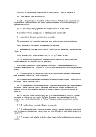 VI - datas do julgamento e data provável de celebração do Termo de Parceria; e

     VII - valor máximo a ser desembolsado.

     Art. 26. A Organização da Sociedade Civil de Interesse Público deverá apresentar seu
projeto técnico e o detalhamento dos custos a serem realizados na sua implementação ao
órgão estatal parceiro.

     Art. 27. Na seleção e no julgamento dos projetos, levar-se-ão em conta:

     I - o mérito intrínseco e adequação ao edital do projeto apresentado;

     II - a capacidade técnica e operacional da candidata;

     III - a adequação entre os meios sugeridos, seus custos, cronogramas e resultados;

     IV - o ajustamento da proposta às especificações técnicas;

     V - a regularidade jurídica e institucional da Organização da Sociedade Civil de Interesse
Público; e

     VI - a análise dos documentos referidos no art. 12, § 2o, deste Decreto.

      Art. 28. Obedecidos aos princípios da administração pública, são inaceitáveis como
critério de seleção, de desqualificação ou pontuação:

     I - o local do domicílio da Organização da Sociedade Civil de Interesse Público ou a
exigência de experiência de       trabalho da organização no local de domicílio do órgão parceiro
estatal;

    II - a obrigatoriedade de consórcio ou associação com entidades sediadas na localidade
onde deverá ser celebrado o Termo de Parceria;

    III - o volume de contrapartida ou qualquer outro benefício oferecido pela Organização da
Sociedade Civil de Interesse Público.

    Art. 29. O julgamento será realizado sobre o conjunto das propostas das Organizações da
Sociedade Civil de Interesse Público, não sendo aceitos como critérios de julgamento os
aspectos jurídicos, administrativos, técnicos ou operacionais não estipulados no edital do
concurso.

    Art. 30. O órgão estatal parceiro designará a comissão julgadora do concurso, que será
composta, no mínimo, por um membro do Poder Executivo, um especialista no tema do
concurso e um membro do Conselho de Política Pública da área de competência, quando
houver.

     § 1o O trabalho dessa comissão não será remunerado.

     § 2o O órgão estatal deverá instruir a comissão julgadora sobre a pontuação pertinente a
cada item da proposta ou projeto e zelará para que a identificação da organização proponente
seja omitida.

     § 3o A comissão pode solicitar ao órgão estatal parceiro informações adicionais sobre os
projetos.
 