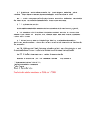 § 4o A comissão classificará as propostas das Organizações da Sociedade Civil de
Interesse Público obedecidos aos critérios estabelecidos neste Decreto e no edital.

     Art. 31. Após o julgamento definitivo das propostas, a comissão apresentará, na presença
dos concorrentes, os resultados de seu trabalho, indicando os aprovados.

     § 1o O órgão estatal parceiro:

     I - não examinará recursos administrativos contra as decisões da comissão julgadora;

      II - não poderá anular ou suspender administrativamente o resultado do concurso nem
celebrar outros Termos de       Parceria, com o mesmo objeto, sem antes finalizar o processo
iniciado pelo concurso.

     § 2o Após o anúncio público do resultado do concurso, o órgão estatal parceiro o
homologará, sendo imediata a celebração dos Termos de Parceria pela ordem de classificação
dos aprovados.

    Art. 32. O Ministro de Estado da Justiça baixará portaria no prazo de quinze dias, a partir
da publicação deste Decreto, regulamentando os procedimentos para a qualificação.

     Art. 33. Este Decreto entra em vigor na data de sua publicação.

     Brasília, 30 de junho de 1999; 178º da Independência e 111º da República.

FERNANDO HENRIQUE CARDOSO
Paulo Affonso Martins de Oliveira
Pedro Parente
Clovis de Barros Carvalho

Este texto não substitui o publicado no D.O.U. de 1.7.1999
 