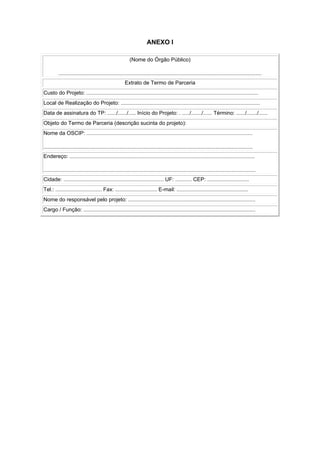 ANEXO I

                                                         (Nome do Órgão Público)

         ........................................................................................................................................
                                                      Extrato de Termo de Parceria
Custo do Projeto: ...................................................................................................................
Local de Realização do Projeto: .............................................................................................
Data de assinatura do TP: ....../....../..... Início do Projeto: . ...../......./...... Término: ....../......./......
Objeto do Termo de Parceria (descrição sucinta do projeto):
Nome da OSCIP: ...............................................................................................................

............................................................................................................................................
Endereço: ............................................................................................................................

..............................................................................................................................................
Cidade: ................................................................... UF: ........... CEP: ............................
Tel.: ............................... Fax: ............................ E-mail: ................................................
Nome do responsável pelo projeto: .....................................................................................
Cargo / Função: ...................................................................................................................
 