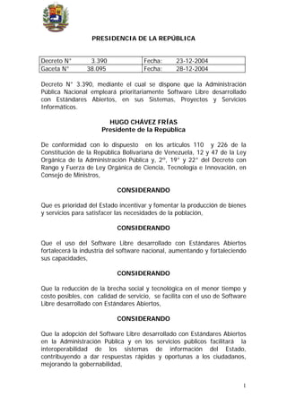 PRESIDENCIA DE LA REPÚBLICA
Decreto N° 3.390 Fecha: 23-12-2004
Gaceta N° 38.095 Fecha: 28-12-2004
Decreto N° 3.390, mediante el cual se dispone que la Administración
Pública Nacional empleará prioritariamente Software Libre desarrollado
con Estándares Abiertos, en sus Sistemas, Proyectos y Servicios
Informáticos.
HUGO CHÁVEZ FRÍAS
Presidente de la República
De conformidad con lo dispuesto en los artículos 110 y 226 de la
Constitución de la República Bolivariana de Venezuela, 12 y 47 de la Ley
Orgánica de la Administración Pública y, 2º, 19° y 22° del Decreto con
Rango y Fuerza de Ley Orgánica de Ciencia, Tecnología e Innovación, en
Consejo de Ministros,
CONSIDERANDO
Que es prioridad del Estado incentivar y fomentar la producción de bienes
y servicios para satisfacer las necesidades de la población,
CONSIDERANDO
Que el uso del Software Libre desarrollado con Estándares Abiertos
fortalecerá la industria del software nacional, aumentando y fortaleciendo
sus capacidades,
CONSIDERANDO
Que la reducción de la brecha social y tecnológica en el menor tiempo y
costo posibles, con calidad de servicio, se facilita con el uso de Software
Libre desarrollado con Estándares Abiertos,
CONSIDERANDO
Que la adopción del Software Libre desarrollado con Estándares Abiertos
en la Administración Pública y en los servicios públicos facilitará la
interoperabilidad de los sistemas de información del Estado,
contribuyendo a dar respuestas rápidas y oportunas a los ciudadanos,
mejorando la gobernabilidad,
1
 