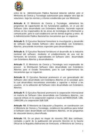 entes de la Administración Pública Nacional deberán solicitar ante el
Ministerio de Ciencia y Tecnología autorización para adoptar otro tipo de
soluciones bajo los normas y criterios establecidos por ese Ministerio.
Artículo 4. El Ministerio de Ciencia y Tecnología, adelantará los
programas de capacitación de los funcionarios públicos, en el uso del
Software Libre desarrollado con Estándares Abiertos, haciendo especial
énfasis en los responsables de las áreas de tecnologías de información y
comunicación, para lo cual establecerá con los demás órganos y entes de
la Administración Pública Nacional los mecanismos que se requieran.
Artículo 5. El Ejecutivo Nacional fomentará la investigación y desarrollo
de software bajo modelo Software Libre desarrollado con Estándares
Abiertos, procurando incentivos especiales para desarrolladores.
Artículo 6. El Ejecutivo Nacional fortalecerá el desarrollo de la industria
nacional del software, mediante el establecimiento de una red de
formación, de servicios especializados en Software Libre desarrollado
con Estándares Abiertos y desarrolladores.
Artículo 7. El Ministerio de Ciencia y Tecnología será responsable de
proveer la Distribución Software Libre desarrollado con Estándares
Abiertos para el Estado Venezolano, para lo cual implementará los
mecanismos que se requieran.
Artículo 8. El Ejecutivo Nacional promoverá el uso generalizado del
Software Libre desarrollado con Estándares Abiertos en la sociedad, para
lo cual desarrollará mecanismos orientados a capacitar e instruir a los
usuarios en la utilización del Software Libre desarrollado con Estándares
Abiertos.
Artículo 9. El Ejecutivo Nacional promoverá la cooperación internacional
en materia de Software Libre desarrollado con Estándares Abiertos, con
especial énfasis en la cooperación regional a través del MERCOSUR, CAN,
CARICOM y la cooperación SUR-SUR.
Artículo 10. El Ministerio de Educación y Deportes, en coordinación con
el Ministerio de Ciencia y Tecnología, establecerá las políticas para incluir
el Software Libre desarrollado con Estándares Abiertos, en los programas
de educación básica y diversificada.
Artículo 11. En un plazo no mayor de noventa (90) días continuos,
contados a partir de la publicación del presente Decreto en la Gaceta
Oficial de la República Bolivariana de Venezuela, el Ministerio de Ciencia y
3
 