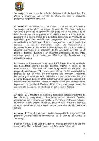 Tecnología deberá presentar ante la Presidencia de la República, los
planes y programas que servirán de plataforma para la ejecución
progresiva del presente Decreto.
Artículo 12. Cada Ministro en coordinación con la Ministra de Ciencia y
Tecnología, en un plazo no mayor de noventa (90) días continuos,
contados a partir de la aprobación por parte de la Presidencia de la
República de los planes y programas referidos en el artículo anterior,
publicará en la gaceta Oficial de la República bolivariana de Venezuela su
respectivo plan de implantación progresiva del Software Libre
desarrollado con Estándares Abiertos, acogiéndose a los lineamientos
contenidos en aquellos, incluyendo estudios de financiamiento e
incentivos fiscales a quienes desarrollen Software Libre con estándares
Abiertos destinados a la aplicación de los objetivos previstos en el
presente decreto. Igualmente, las máximas autoridades de sus entes
adscritos, publicarán a través del Ministerio de Adscripción sus
respectivos planes.
Los planes de implantación progresiva del Software Libre desarrollado
con Estándares Abiertos de los distintos órganos y entes de la
Administración Pública Nacional, deberán ejecutarse en un plazo no
mayor de veinticuatro (24) meses dependiendo de las características
propias de sus sistemas de información. Los Ministros, mediante
Resolución y las máximas autoridades de los entes que le estén adscritos
a través de sus respectivos actos, determinarán las fases de ejecución del
referido Plan, así como las razones de índole técnico que imposibiliten la
implantación progresiva del Software Libre en los casos excepcionales, de
acuerdo a lo establecido en el artículo 3° del presente Decreto.
Artículo 13. El Ministerio de Ciencia y Tecnología establecerá dentro de
los planes y programas contemplados en el presente Decreto,
mecanismos que preserven la identidad y necesidades culturales del país,
incluyendo a sus grupos indígenas, para lo cual procurará que los
sistemas operativos y aplicaciones que se desarrollen se adecuen a su
cultura.
Artículo 14. Todos los Ministros quedan encargados de la ejecución del
presente Decreto, bajo la coordinación de la Ministra de Ciencia y
Tecnología.
Dado en Caracas, a los veintitrés días del mes de Diciembre de dos mil
cuatro. Años 194° de la Independencia y 145° de la Federación.
4
 