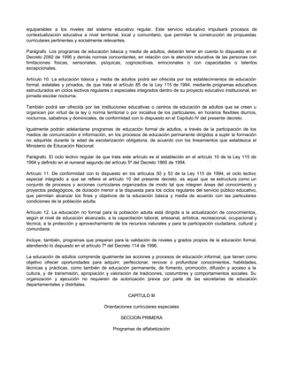 equiparables a los niveles del sistema educativo regular. Este servicio educativo impulsará procesos de
contextualización educativa a nivel territorial, local y comunitario, que permitan la construcción de propuestas
curriculares pertinentes y socialmente relevantes.

Parágrafo. Los programas de educación básica y media de adultos, deberán tener en cuenta lo dispuesto en el
Decreto 2082 de 1996 y demás normas concordantes, en relación con la atención educativa de las personas con
limitaciones físicas, sensoriales, psíquicas, cognoscitivas, emocionales o con capacidades o talentos
excepcionales.

Artículo 10. La educación básica y media de adultos podrá ser ofrecida por los establecimientos de educación
formal, estatales y privados, de que trata el artículo 85 de la Ley 115 de 1994, mediante programas educativos
estructurados en ciclos lectivos regulares o especiales integrados dentro de su proyecto educativo institucional, en
jornada escolar nocturna.

También podrá ser ofrecida por las instituciones educativas o centros de educación de adultos que se creen u
organicen por virtud de la ley o norma territorial o por iniciativa de los particulares, en horarios flexibles diurnos,
nocturnos, sabatinos y dominicales, de conformidad con lo dispuesto en el Capítulo IV del presente decreto.

Igualmente podrán adelantarse programas de educación formal de adultos, a través de la participación de los
medios de comunicación e información, en los procesos de educación permanente dirigidos a suplir la formación
no adquirida durante la edad de escolarización obligatoria, de acuerdo con los lineamientos que establezca el
Ministerio de Educación Nacional.

Parágrafo. El ciclo lectivo regular de que trata este artículo es el establecido en el artículo 10 de la Ley 115 de
1994 y definido en el numeral segundo del artículo 5º del Decreto 1860 de 1994.

Artículo 11. De conformidad con lo dispuesto en los artículos 50 y 53 de la Ley 115 de 1994, el ciclo lectivo
especial integrado a que se refiere el artículo 10 del presente decreto, es aquel que se estructura como un
conjunto de procesos y acciones curriculares organizados de modo tal que integren áreas del conocimiento y
proyectos pedagógicos, de duración menor a la dispuesta para los ciclos regulares del servicio público educativo,
que permitan alcanzar los fines y objetivos de la educación básica y media de acuerdo con las particulares
condiciones de la población adulta.

Artículo 12. La educación no formal para la población adulta está dirigida a la actualización de conocimientos,
según el nivel de educación alcanzado, a la capacitación laboral, artesanal, artística, recreacional, ocupacional y
técnica, a la protección y aprovechamiento de los recursos naturales y para la participación ciudadana, cultural y
comunitaria.

Incluye, también, programas que preparan para la validación de niveles y grados propios de la educación formal,
atendiendo lo dispuesto en el artículo 7º del Decreto 114 de 1996.

La educación de adultos comprende igualmente las acciones y procesos de educación informal, que tienen como
objetivo ofrecer oportunidades para adquirir, perfeccionar, renovar o profundizar conocimientos, habilidades,
técnicas y prácticas, como también de educación permanente, de fomento, promoción, difusión y acceso a la
cultura, y de transmisión, apropiación y valoración de tradiciones, costumbres y comportamientos sociales. Su
organización y ejecución no requieren de autorización previa por parte de las secretarías de educación
departamentales y distritales.

                                                    CAPITULO III

                                        Orientaciones curriculares especiales

                                                SECCION PRIMERA

                                            Programas de alfabetización
 