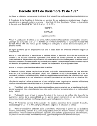 Decreto 3011 de Diciembre 19 de 1997
por el cual se establecen normas para el ofrecimiento de la educación de adultos y se dictan otras disposiciones.
El Presidente de la República de Colombia, en ejercicio de sus atribuciones constitucionales y legales,
especialmente de las que le confieren el numeral 11 del artículo 189 de la Constitución Política y en desarrollo de
lo dispuesto en el Capítulo 2º del Título III de la Ley 115 de 1994,
DECRETA
CAPITULO I
Aspectos generales
Artículo 1º. La educación de adultos, ya sea formal, no formal o informal hace parte del servicio público educativo,
y se regirá por lo dispuesto en la Ley 115 de 1994, sus decretos reglamentarios, en especial los Decretos 1860
de 1994, 114 de 1996 y las normas que los modifiquen o sustituyan y lo previsto de manera especial, en el
presente decreto.
Se regirá igualmente por las disposiciones que para el efecto dicten las entidades territoriales según sus
competencias.
Artículo 2º. Para efectos de lo dispuesto en el presente decreto, la educación de adultos es el conjunto de
procesos y de acciones formativas organizadas para atender de manera particular las necesidades y
potencialidades de las personas que por diversas circunstancias no cursaron niveles grados de servicio público
educativo, durante las edades aceptadas regularmente para cursarlos o de aquellas personas que deseen mejorar
sus aptitudes, enriquecer sus conocimientos y mejorar sus competencias técnicas y profesionales.
Artículo 3º. Son principios básicos de la educación de adultos:
a) Desarrollo Humano Integral, según el cual el joven o el adulto, independientemente del nivel educativo
alcanzado o de otros factores como edad, género, raza, ideología o condiciones personales, es un ser en
permanente evolución y perfeccionamiento, dotado de capacidades y potencialidades que lo habilitan como sujeto
activo y participante de su proceso educativo, con aspiración permanente al mejoramiento de su calidad de vida;
b)Pertinencia, según el cual se reconoce que el joven o el adulto posee conocimientos, saberes, habilidades y
prácticas, que deben valorarse e incorporarse en el desarrollo de su proceso formativo;
c) Flexibilidad, según el cual las condiciones pedagógicas y administrativas que se establezcan deberán
atender al desarrollo físico y psicológico del joven o del adulto, así como a las características de su medio cultural,
social y laboral;
d) Participación, según el cual el proceso formativo de los jóvenes y los adultos debe desarrollar su
autonomía y sentido de la responsabilidad que les permita actuar creativamente en las transformaciones
económicas, sociales, políticas, científicas y culturales, y ser partícipes de las mismas.
Artículo 4º. Atendiendo los fines de la educación y los objetivos específicos de la educación de adultos,
establecidos por la Ley 115 de 1994, son propósitos de los programas de educación de adultos:
a) Promover el desarrollo ambiental, social y comunitario, fortaleciendo el ejercicio de una ciudadanía
moderna, democrática y tolerante, de la justicia, la equidad de género, los derechos humanos y el respeto a las
características y necesidades de las poblaciones especiales, tales como los grupos indígenas, afrocolombianos,
las personas con limitaciones, menores trabajadores, y personas en proceso de rehabilitación social;
 