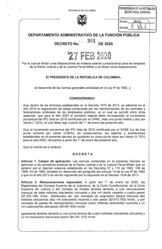 ,--------~~---~
PRESIDENCIA DE LA REPÚBLICA
REPUBLlCA DE COLOMBIA
SECRETARíA JURíDICA
(1
_ ........,'OC~ .......

_____j.__XM~
DEPARTAMENTO ADMINISTRATIVO DE LA FUNCiÓN PÚBLICA
'­
DECRETO No. 301 DE 2020
Por el cual se dictan unas disposiciones en materia salarial y prestacional para los empleos 

de la Rama Judicial y de la Justicia Penal Militar y se dictan otras disposiciones. 

El PRESIDENTE DE LA REPÚBLICA DE COLOMBIA,
en desarrollo de las normas generales señaladas en la Ley 4a
de 1992, y
CONSIDERANDO:
Que dentro de los términos establecidos en el Decreto 1072 de 2015, se adelantó en el 

año 2019 la negociación del pliego presentado por los representantes de las centrales y 

federaciones sindicales de los empleados públicos, en el cual se acordó entre otros 

aspectos, que para el año 2020 el aumento salarial debe corresponder al incremento 

porcentual del IPC total en 2019 certificado por el DANE, más uno punto treinta y dos por 

ciento (1.32%), el cual debe regir a partir del 10
de enero del presente año. 

Que el incremento porcentual del IPC total de 2019 certificado por el DANE fue de tres 

punto ochenta por ciento (3.80%), en consecuencia, los salarios y prestaciones 

establecidos en el presente decreto se ajustarán en cinco punto doce por ciento (5.12%) 

para el año 2020, retroactivo a partir del 10
de enero del presente año. 

Que en mérito de lo anterior,
DE C RE T A:
Artículo 1. Campo de aplicación. Las normas contenidas en el presente Decreto se
aplicarán a los servidores públicos de la Rama Judicial y de la Justicia Penal Militar que no
optaron por el régimen especial establecido en los Decretos 57 y 110 de 1993, 106 de
1994, 43 de 1995, dictados en desarrollo del parágrafo del artículo 14 de la Ley 4a de 1992
y que en el año 2013 se venían regulando por lo dispuesto en el Decreto 1034 de 2013.
10
Artículo 2. Remuneraciones especiales. A partir del de enero de 2020, los
Magistrados del Consejo Superior de la Judicatura, de la Corte Constitucional, de la Corte
Suprema de Justicia y del Consejo de Estado tendrán derecho a una remuneración
mensual de siete millones doscientos cincuenta y dos mil ciento noventa y cuatro pesos
($7.252.194) m/cte., distribuidos así: por concepto de asignación básica mensual dos
millones seiscientos diez mil setecientos noventa y dos pesos ($2.610.792) m/cte., y por
concepto de gastos de representación mensual cuatro millones seiscientos cuarenta y un
mil cuatrocientos dos pesos ($4.641.402) m/cte.
Igualmente tendrán derecho a una prima técnica de cuatro millones trescientos cincuenta y
un mil trescientos diecinueve pesos ($4.351.319) m/cte.
 