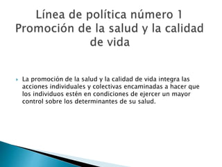  La promoción de la salud y la calidad de vida integra las 
acciones individuales y colectivas encaminadas a hacer que 
los individuos estén en condiciones de ejercer un mayor 
control sobre los determinantes de su salud. 
 