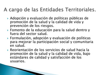  Adopción y evaluación de políticas públicas de 
promoción de la salud y la calidad de vida y 
prevención de los riesgos. 
 Fomento de la educación para la salud dentro y 
fuera del sector salud. 
 Formulación, adopción y evaluación de políticas 
para mejorar la participación social y comunitaria 
en salud. 
 Reorientación de los servicios de salud hacia la 
promoción de la salud y la calidad de vida, bajo 
estándares de calidad y satisfacción de los 
usuarios. 
 