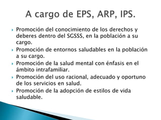 Promoción del conocimiento de los derechos y 
deberes dentro del SGSSS, en la población a su 
cargo. 
 Promoción de entornos saludables en la población 
a su cargo. 
 Promoción de la salud mental con énfasis en el 
ámbito intrafamiliar. 
 Promoción del uso racional, adecuado y oportuno 
de los servicios en salud. 
 Promoción de la adopción de estilos de vida 
saludable. 
 