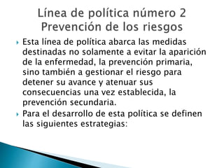  Esta línea de política abarca las medidas 
destinadas no solamente a evitar la aparición 
de la enfermedad, la prevención primaria, 
sino también a gestionar el riesgo para 
detener su avance y atenuar sus 
consecuencias una vez establecida, la 
prevención secundaria. 
 Para el desarrollo de esta política se definen 
las siguientes estrategias: 
 