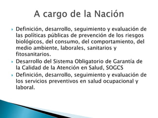  Definición, desarrollo, seguimiento y evaluación de 
las políticas públicas de prevención de los riesgos 
biológicos, del consumo, del comportamiento, del 
medio ambiente, laborales, sanitarios y 
fitosanitarios. 
 Desarrollo del Sistema Obligatorio de Garantía de 
la Calidad de la Atención en Salud, SOGCS 
 Definición, desarrollo, seguimiento y evaluación de 
los servicios preventivos en salud ocupacional y 
laboral. 
 