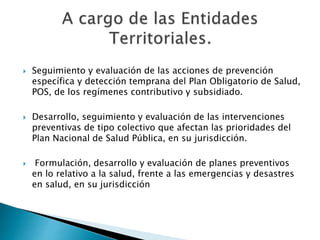  Seguimiento y evaluación de las acciones de prevención 
específica y detección temprana del Plan Obligatorio de Salud, 
POS, de los regímenes contributivo y subsidiado. 
 Desarrollo, seguimiento y evaluación de las intervenciones 
preventivas de tipo colectivo que afectan las prioridades del 
Plan Nacional de Salud Pública, en su jurisdicción. 
 Formulación, desarrollo y evaluación de planes preventivos 
en lo relativo a la salud, frente a las emergencias y desastres 
en salud, en su jurisdicción 
 