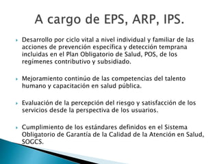 Desarrollo por ciclo vital a nivel individual y familiar de las 
acciones de prevención específica y detección temprana 
incluidas en el Plan Obligatorio de Salud, POS, de los 
regímenes contributivo y subsidiado. 
 Mejoramiento continúo de las competencias del talento 
humano y capacitación en salud pública. 
 Evaluación de la percepción del riesgo y satisfacción de los 
servicios desde la perspectiva de los usuarios. 
 Cumplimiento de los estándares definidos en el Sistema 
Obligatorio de Garantía de la Calidad de la Atención en Salud, 
SOGCS. 
 