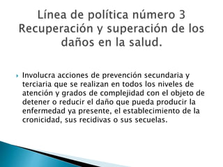  Involucra acciones de prevención secundaria y 
terciaria que se realizan en todos los niveles de 
atención y grados de complejidad con el objeto de 
detener o reducir el daño que pueda producir la 
enfermedad ya presente, el establecimiento de la 
cronicidad, sus recidivas o sus secuelas. 
 