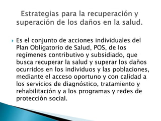  Es el conjunto de acciones individuales del 
Plan Obligatorio de Salud, POS, de los 
regímenes contributivo y subsidiado, que 
busca recuperar la salud y superar los daños 
ocurridos en los individuos y las poblaciones, 
mediante el acceso oportuno y con calidad a 
los servicios de diagnóstico, tratamiento y 
rehabilitación y a los programas y redes de 
protección social. 
 